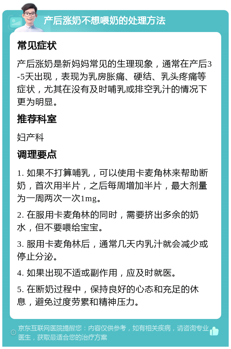 产后涨奶不想喂奶的处理方法 常见症状 产后涨奶是新妈妈常见的生理现象，通常在产后3-5天出现，表现为乳房胀痛、硬结、乳头疼痛等症状，尤其在没有及时哺乳或排空乳汁的情况下更为明显。 推荐科室 妇产科 调理要点 1. 如果不打算哺乳，可以使用卡麦角林来帮助断奶，首次用半片，之后每周增加半片，最大剂量为一周两次一次1mg。 2. 在服用卡麦角林的同时，需要挤出多余的奶水，但不要喂给宝宝。 3. 服用卡麦角林后，通常几天内乳汁就会减少或停止分泌。 4. 如果出现不适或副作用，应及时就医。 5. 在断奶过程中，保持良好的心态和充足的休息，避免过度劳累和精神压力。