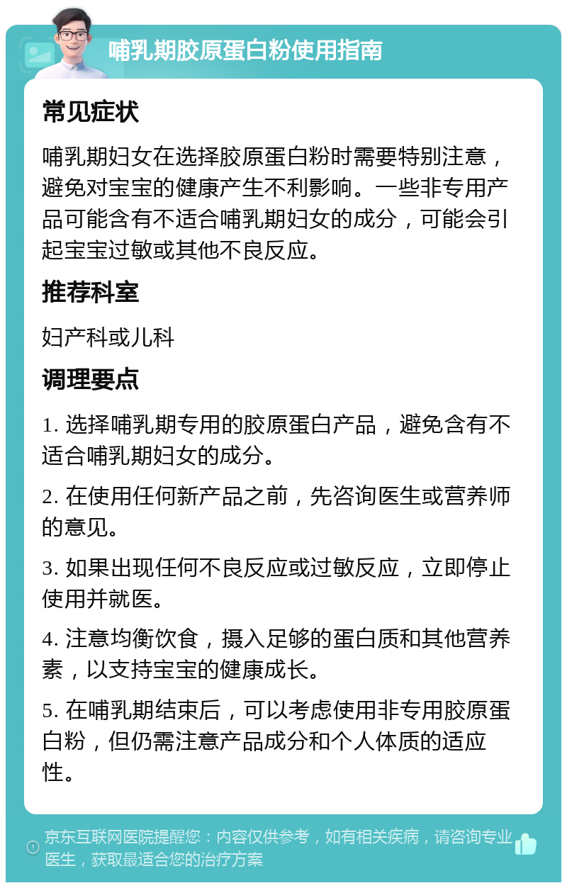 哺乳期胶原蛋白粉使用指南 常见症状 哺乳期妇女在选择胶原蛋白粉时需要特别注意，避免对宝宝的健康产生不利影响。一些非专用产品可能含有不适合哺乳期妇女的成分，可能会引起宝宝过敏或其他不良反应。 推荐科室 妇产科或儿科 调理要点 1. 选择哺乳期专用的胶原蛋白产品，避免含有不适合哺乳期妇女的成分。 2. 在使用任何新产品之前，先咨询医生或营养师的意见。 3. 如果出现任何不良反应或过敏反应，立即停止使用并就医。 4. 注意均衡饮食，摄入足够的蛋白质和其他营养素，以支持宝宝的健康成长。 5. 在哺乳期结束后，可以考虑使用非专用胶原蛋白粉，但仍需注意产品成分和个人体质的适应性。