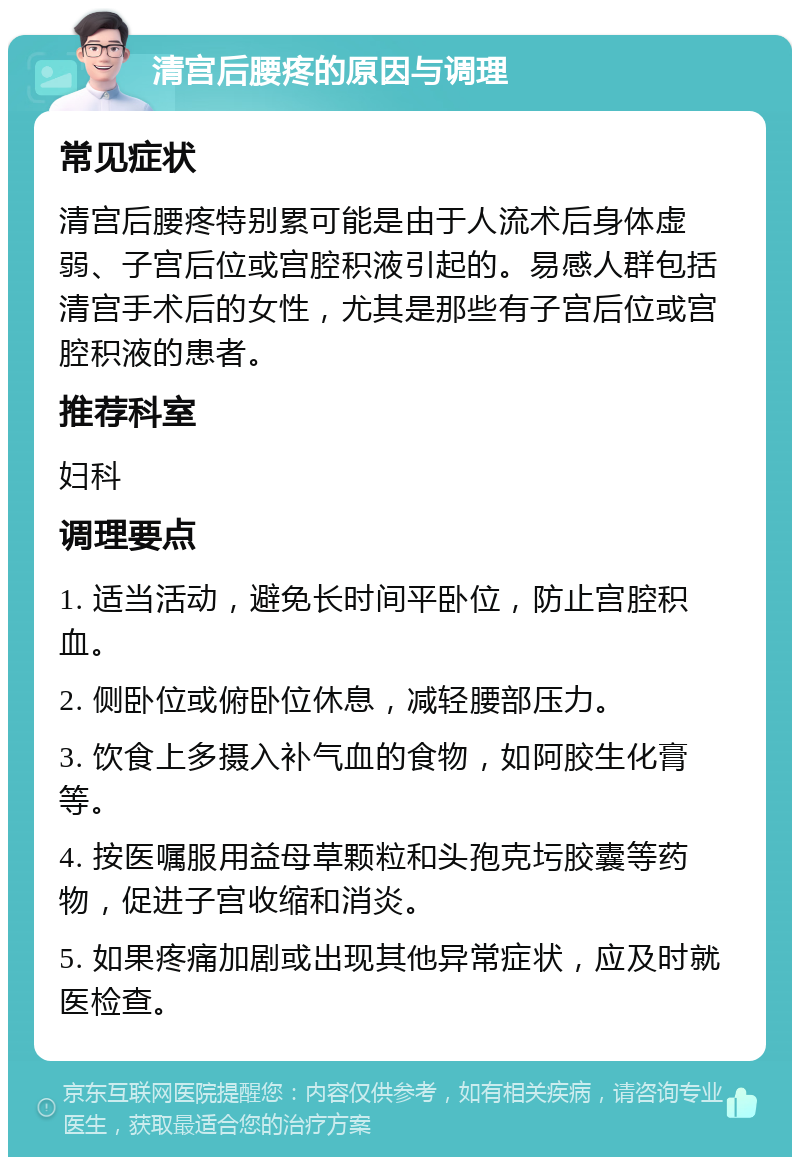 清宫后腰疼的原因与调理 常见症状 清宫后腰疼特别累可能是由于人流术后身体虚弱、子宫后位或宫腔积液引起的。易感人群包括清宫手术后的女性，尤其是那些有子宫后位或宫腔积液的患者。 推荐科室 妇科 调理要点 1. 适当活动，避免长时间平卧位，防止宫腔积血。 2. 侧卧位或俯卧位休息，减轻腰部压力。 3. 饮食上多摄入补气血的食物，如阿胶生化膏等。 4. 按医嘱服用益母草颗粒和头孢克圬胶囊等药物，促进子宫收缩和消炎。 5. 如果疼痛加剧或出现其他异常症状，应及时就医检查。