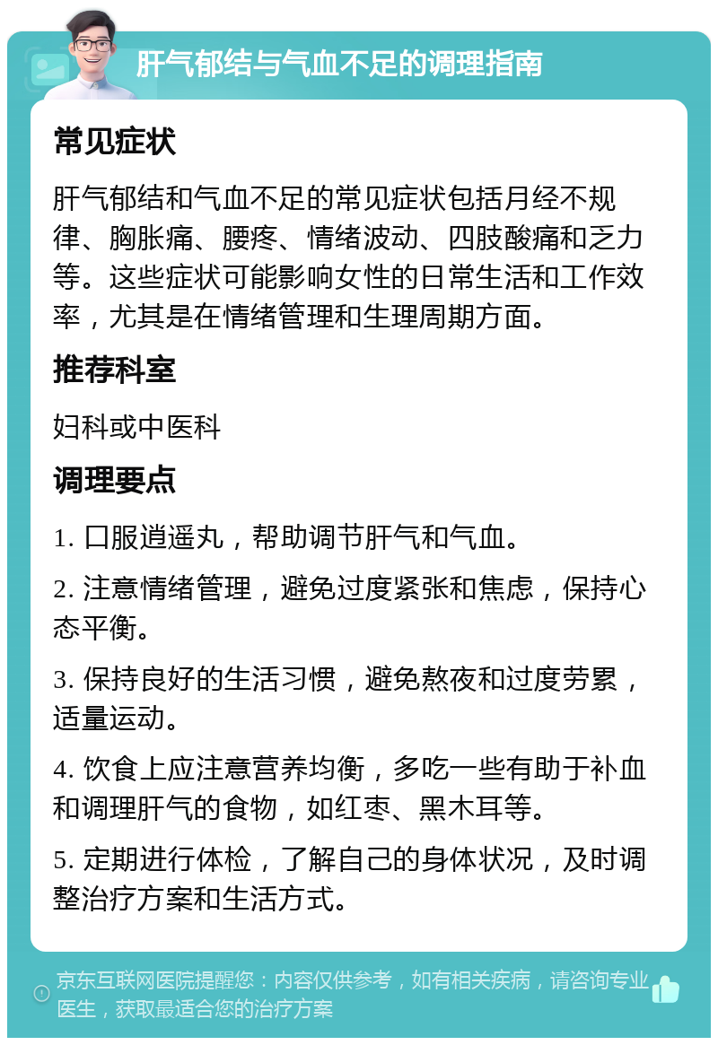 肝气郁结与气血不足的调理指南 常见症状 肝气郁结和气血不足的常见症状包括月经不规律、胸胀痛、腰疼、情绪波动、四肢酸痛和乏力等。这些症状可能影响女性的日常生活和工作效率，尤其是在情绪管理和生理周期方面。 推荐科室 妇科或中医科 调理要点 1. 口服逍遥丸，帮助调节肝气和气血。 2. 注意情绪管理，避免过度紧张和焦虑，保持心态平衡。 3. 保持良好的生活习惯，避免熬夜和过度劳累，适量运动。 4. 饮食上应注意营养均衡，多吃一些有助于补血和调理肝气的食物，如红枣、黑木耳等。 5. 定期进行体检，了解自己的身体状况，及时调整治疗方案和生活方式。