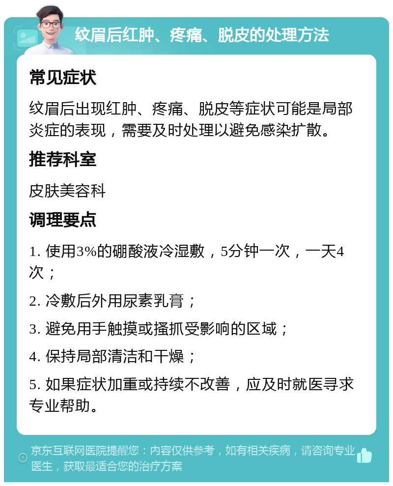 纹眉后红肿、疼痛、脱皮的处理方法 常见症状 纹眉后出现红肿、疼痛、脱皮等症状可能是局部炎症的表现，需要及时处理以避免感染扩散。 推荐科室 皮肤美容科 调理要点 1. 使用3%的硼酸液冷湿敷，5分钟一次，一天4次； 2. 冷敷后外用尿素乳膏； 3. 避免用手触摸或搔抓受影响的区域； 4. 保持局部清洁和干燥； 5. 如果症状加重或持续不改善，应及时就医寻求专业帮助。