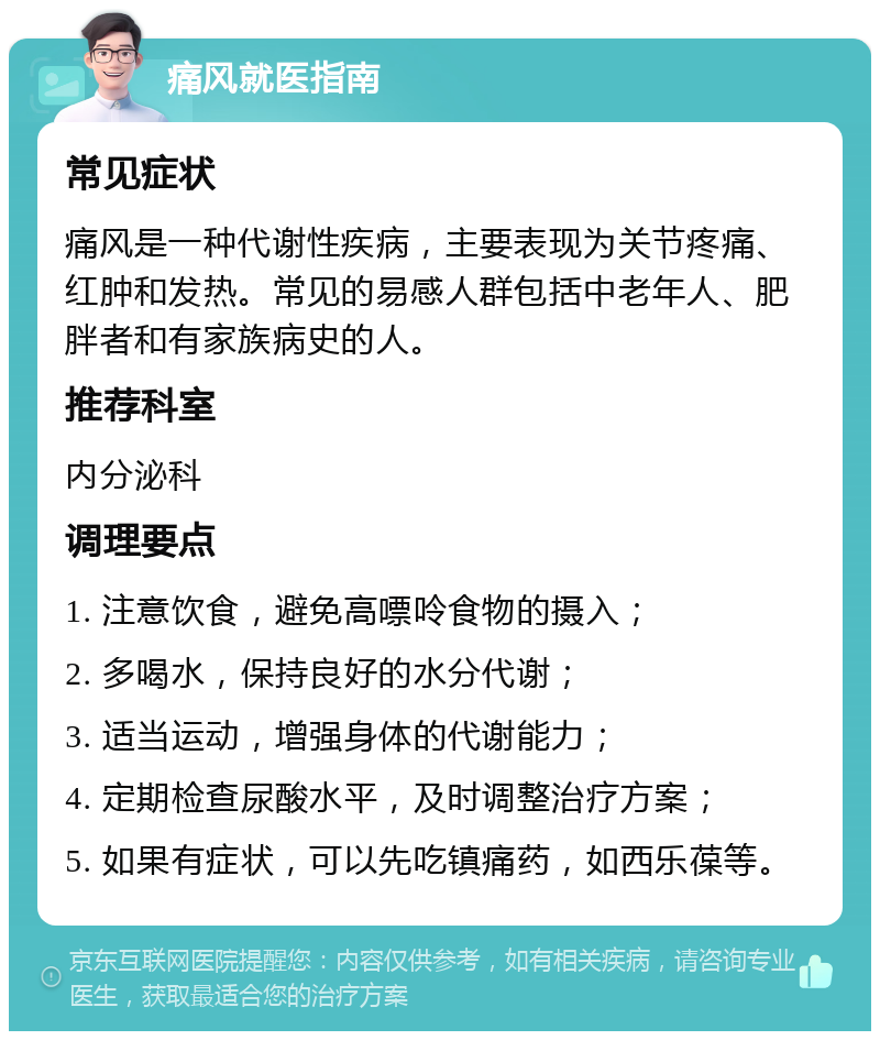 痛风就医指南 常见症状 痛风是一种代谢性疾病，主要表现为关节疼痛、红肿和发热。常见的易感人群包括中老年人、肥胖者和有家族病史的人。 推荐科室 内分泌科 调理要点 1. 注意饮食，避免高嘌呤食物的摄入； 2. 多喝水，保持良好的水分代谢； 3. 适当运动，增强身体的代谢能力； 4. 定期检查尿酸水平，及时调整治疗方案； 5. 如果有症状，可以先吃镇痛药，如西乐葆等。