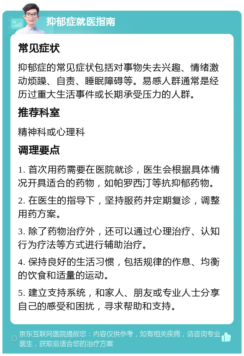 抑郁症就医指南 常见症状 抑郁症的常见症状包括对事物失去兴趣、情绪激动烦躁、自责、睡眠障碍等。易感人群通常是经历过重大生活事件或长期承受压力的人群。 推荐科室 精神科或心理科 调理要点 1. 首次用药需要在医院就诊，医生会根据具体情况开具适合的药物，如帕罗西汀等抗抑郁药物。 2. 在医生的指导下，坚持服药并定期复诊，调整用药方案。 3. 除了药物治疗外，还可以通过心理治疗、认知行为疗法等方式进行辅助治疗。 4. 保持良好的生活习惯，包括规律的作息、均衡的饮食和适量的运动。 5. 建立支持系统，和家人、朋友或专业人士分享自己的感受和困扰，寻求帮助和支持。