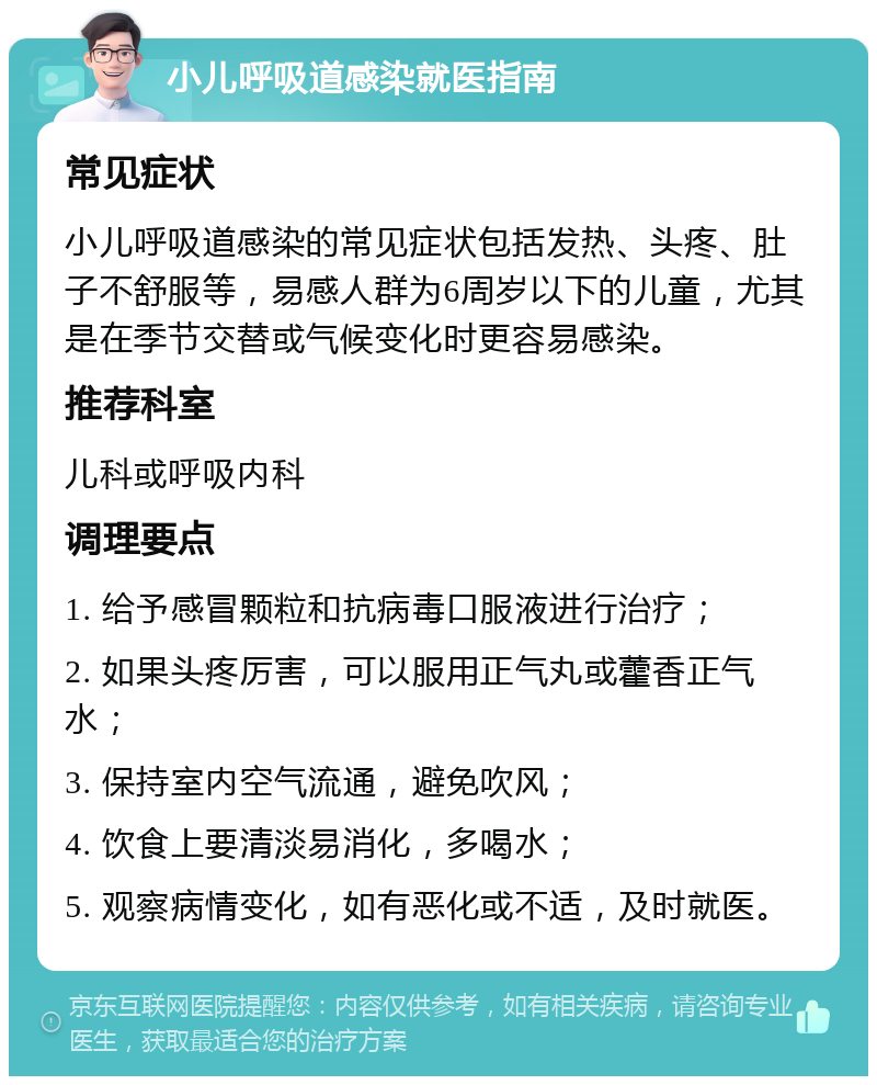 小儿呼吸道感染就医指南 常见症状 小儿呼吸道感染的常见症状包括发热、头疼、肚子不舒服等，易感人群为6周岁以下的儿童，尤其是在季节交替或气候变化时更容易感染。 推荐科室 儿科或呼吸内科 调理要点 1. 给予感冒颗粒和抗病毒口服液进行治疗； 2. 如果头疼厉害，可以服用正气丸或藿香正气水； 3. 保持室内空气流通，避免吹风； 4. 饮食上要清淡易消化，多喝水； 5. 观察病情变化，如有恶化或不适，及时就医。