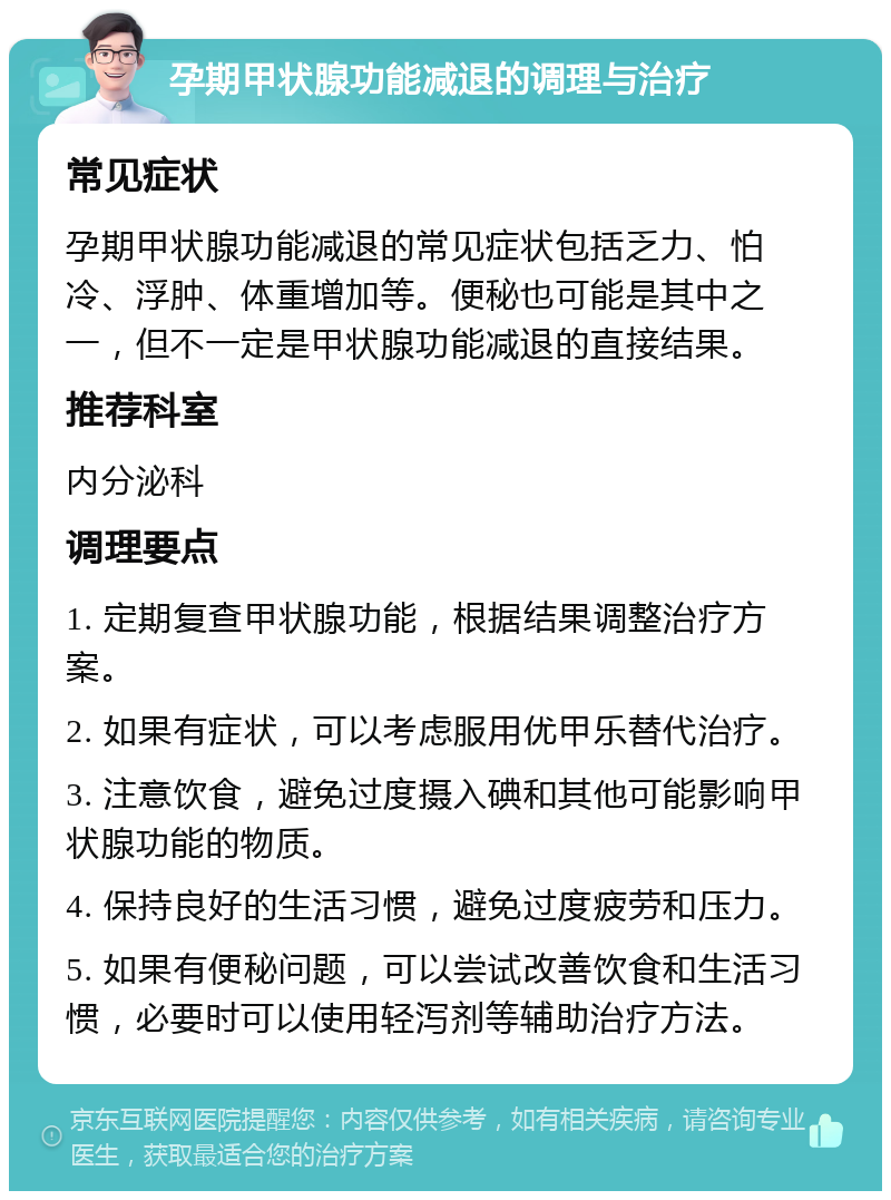 孕期甲状腺功能减退的调理与治疗 常见症状 孕期甲状腺功能减退的常见症状包括乏力、怕冷、浮肿、体重增加等。便秘也可能是其中之一，但不一定是甲状腺功能减退的直接结果。 推荐科室 内分泌科 调理要点 1. 定期复查甲状腺功能，根据结果调整治疗方案。 2. 如果有症状，可以考虑服用优甲乐替代治疗。 3. 注意饮食，避免过度摄入碘和其他可能影响甲状腺功能的物质。 4. 保持良好的生活习惯，避免过度疲劳和压力。 5. 如果有便秘问题，可以尝试改善饮食和生活习惯，必要时可以使用轻泻剂等辅助治疗方法。