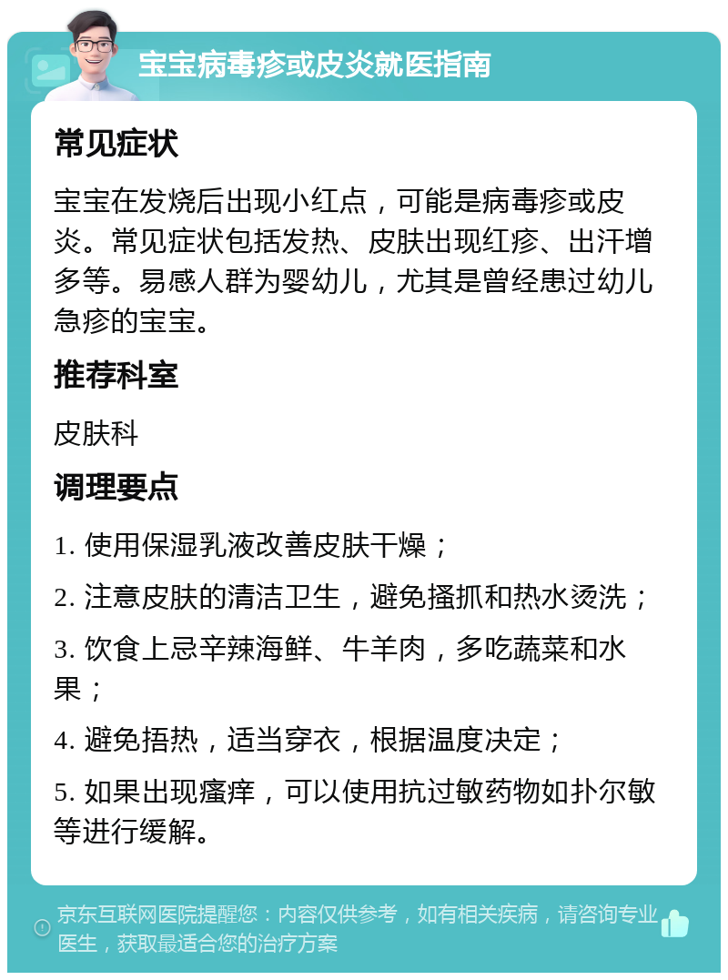 宝宝病毒疹或皮炎就医指南 常见症状 宝宝在发烧后出现小红点，可能是病毒疹或皮炎。常见症状包括发热、皮肤出现红疹、出汗增多等。易感人群为婴幼儿，尤其是曾经患过幼儿急疹的宝宝。 推荐科室 皮肤科 调理要点 1. 使用保湿乳液改善皮肤干燥； 2. 注意皮肤的清洁卫生，避免搔抓和热水烫洗； 3. 饮食上忌辛辣海鲜、牛羊肉，多吃蔬菜和水果； 4. 避免捂热，适当穿衣，根据温度决定； 5. 如果出现瘙痒，可以使用抗过敏药物如扑尔敏等进行缓解。