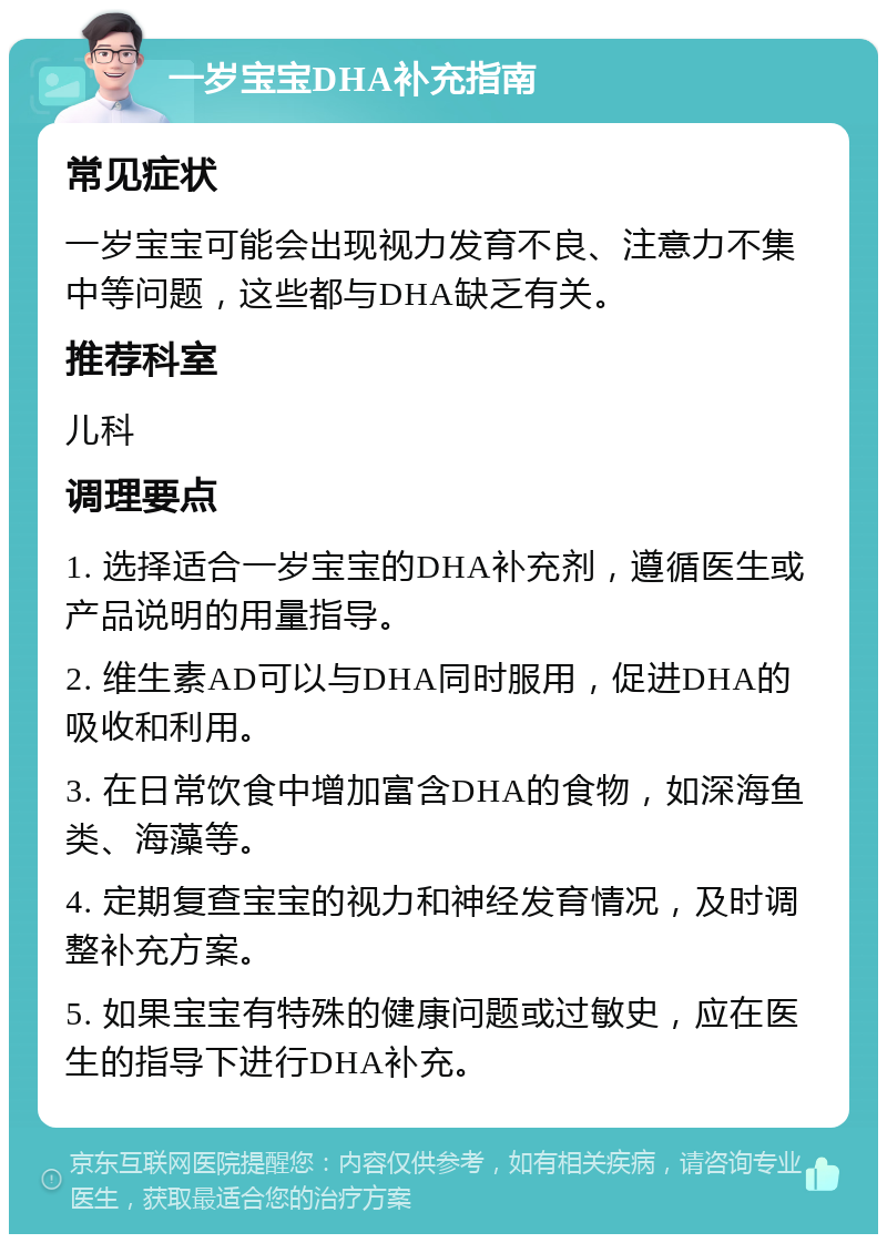 一岁宝宝DHA补充指南 常见症状 一岁宝宝可能会出现视力发育不良、注意力不集中等问题，这些都与DHA缺乏有关。 推荐科室 儿科 调理要点 1. 选择适合一岁宝宝的DHA补充剂，遵循医生或产品说明的用量指导。 2. 维生素AD可以与DHA同时服用，促进DHA的吸收和利用。 3. 在日常饮食中增加富含DHA的食物，如深海鱼类、海藻等。 4. 定期复查宝宝的视力和神经发育情况，及时调整补充方案。 5. 如果宝宝有特殊的健康问题或过敏史，应在医生的指导下进行DHA补充。