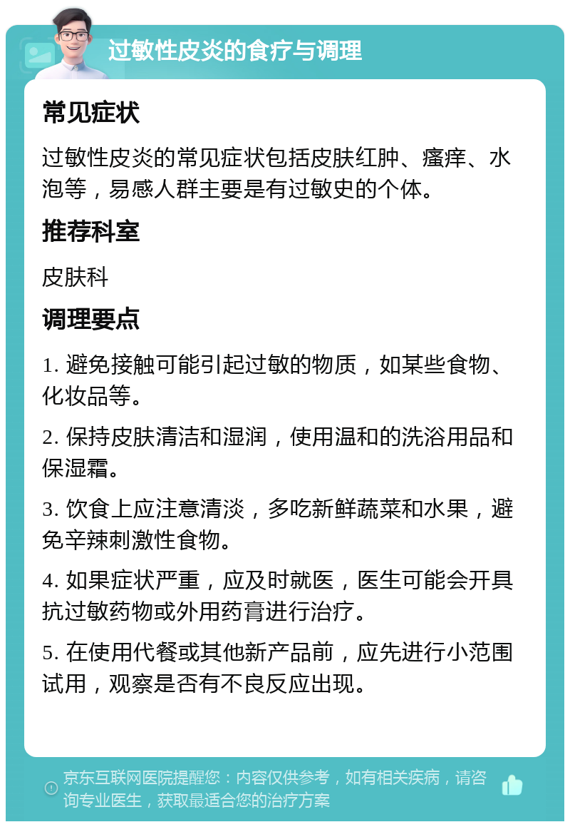 过敏性皮炎的食疗与调理 常见症状 过敏性皮炎的常见症状包括皮肤红肿、瘙痒、水泡等，易感人群主要是有过敏史的个体。 推荐科室 皮肤科 调理要点 1. 避免接触可能引起过敏的物质，如某些食物、化妆品等。 2. 保持皮肤清洁和湿润，使用温和的洗浴用品和保湿霜。 3. 饮食上应注意清淡，多吃新鲜蔬菜和水果，避免辛辣刺激性食物。 4. 如果症状严重，应及时就医，医生可能会开具抗过敏药物或外用药膏进行治疗。 5. 在使用代餐或其他新产品前，应先进行小范围试用，观察是否有不良反应出现。