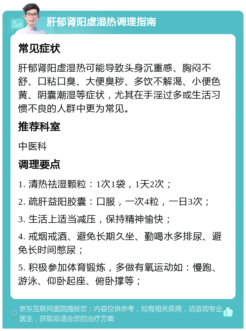 肝郁肾阳虚湿热调理指南 常见症状 肝郁肾阳虚湿热可能导致头身沉重感、胸闷不舒、口粘口臭、大便臭秽、多饮不解渴、小便色黄、阴囊潮湿等症状，尤其在手淫过多或生活习惯不良的人群中更为常见。 推荐科室 中医科 调理要点 1. 清热祛湿颗粒：1次1袋，1天2次； 2. 疏肝益阳胶囊：口服，一次4粒，一日3次； 3. 生活上适当减压，保持精神愉快； 4. 戒烟戒酒、避免长期久坐、勤喝水多排尿、避免长时间憋尿； 5. 积极参加体育锻炼，多做有氧运动如：慢跑、游泳、仰卧起座、俯卧撑等；