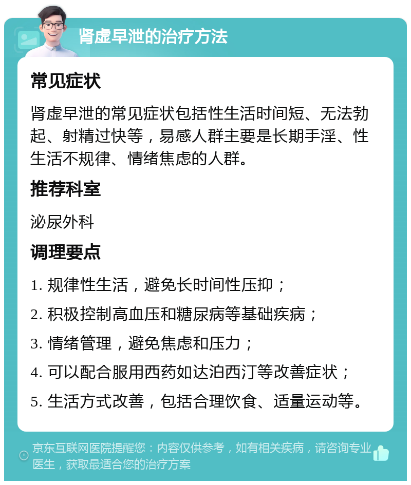 肾虚早泄的治疗方法 常见症状 肾虚早泄的常见症状包括性生活时间短、无法勃起、射精过快等，易感人群主要是长期手淫、性生活不规律、情绪焦虑的人群。 推荐科室 泌尿外科 调理要点 1. 规律性生活，避免长时间性压抑； 2. 积极控制高血压和糖尿病等基础疾病； 3. 情绪管理，避免焦虑和压力； 4. 可以配合服用西药如达泊西汀等改善症状； 5. 生活方式改善，包括合理饮食、适量运动等。