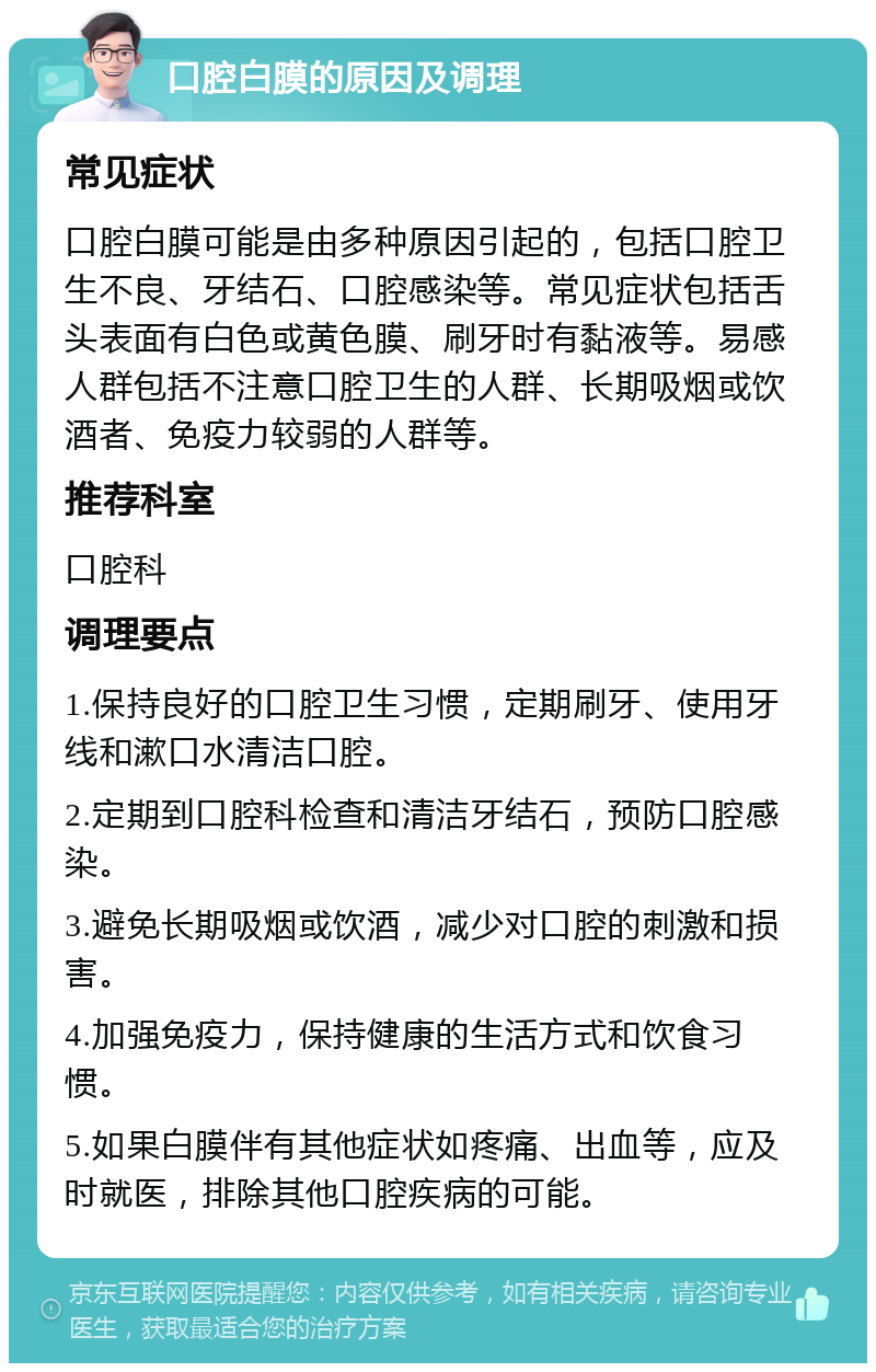 口腔白膜的原因及调理 常见症状 口腔白膜可能是由多种原因引起的，包括口腔卫生不良、牙结石、口腔感染等。常见症状包括舌头表面有白色或黄色膜、刷牙时有黏液等。易感人群包括不注意口腔卫生的人群、长期吸烟或饮酒者、免疫力较弱的人群等。 推荐科室 口腔科 调理要点 1.保持良好的口腔卫生习惯，定期刷牙、使用牙线和漱口水清洁口腔。 2.定期到口腔科检查和清洁牙结石，预防口腔感染。 3.避免长期吸烟或饮酒，减少对口腔的刺激和损害。 4.加强免疫力，保持健康的生活方式和饮食习惯。 5.如果白膜伴有其他症状如疼痛、出血等，应及时就医，排除其他口腔疾病的可能。