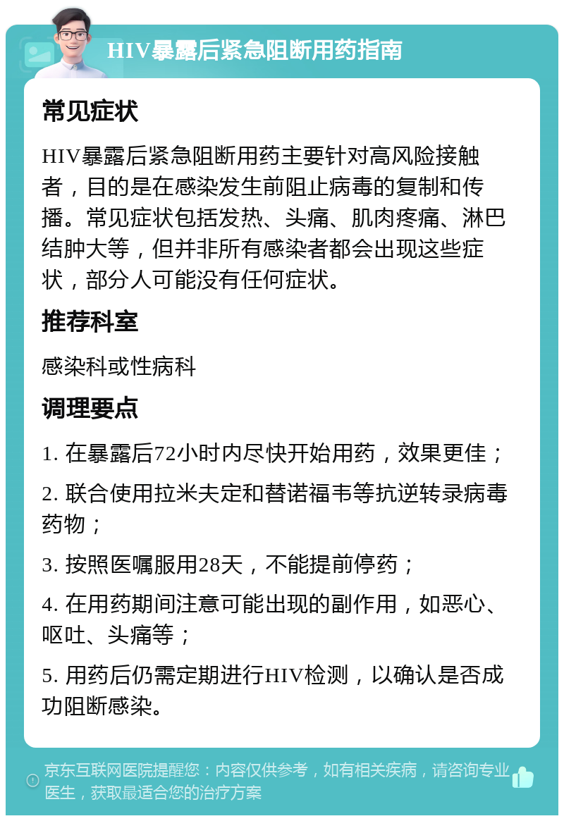 HIV暴露后紧急阻断用药指南 常见症状 HIV暴露后紧急阻断用药主要针对高风险接触者，目的是在感染发生前阻止病毒的复制和传播。常见症状包括发热、头痛、肌肉疼痛、淋巴结肿大等，但并非所有感染者都会出现这些症状，部分人可能没有任何症状。 推荐科室 感染科或性病科 调理要点 1. 在暴露后72小时内尽快开始用药，效果更佳； 2. 联合使用拉米夫定和替诺福韦等抗逆转录病毒药物； 3. 按照医嘱服用28天，不能提前停药； 4. 在用药期间注意可能出现的副作用，如恶心、呕吐、头痛等； 5. 用药后仍需定期进行HIV检测，以确认是否成功阻断感染。