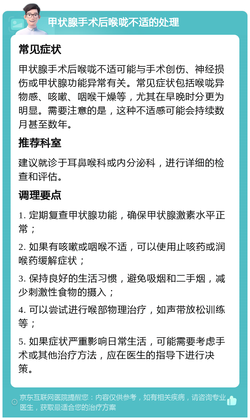 甲状腺手术后喉咙不适的处理 常见症状 甲状腺手术后喉咙不适可能与手术创伤、神经损伤或甲状腺功能异常有关。常见症状包括喉咙异物感、咳嗽、咽喉干燥等，尤其在早晚时分更为明显。需要注意的是，这种不适感可能会持续数月甚至数年。 推荐科室 建议就诊于耳鼻喉科或内分泌科，进行详细的检查和评估。 调理要点 1. 定期复查甲状腺功能，确保甲状腺激素水平正常； 2. 如果有咳嗽或咽喉不适，可以使用止咳药或润喉药缓解症状； 3. 保持良好的生活习惯，避免吸烟和二手烟，减少刺激性食物的摄入； 4. 可以尝试进行喉部物理治疗，如声带放松训练等； 5. 如果症状严重影响日常生活，可能需要考虑手术或其他治疗方法，应在医生的指导下进行决策。