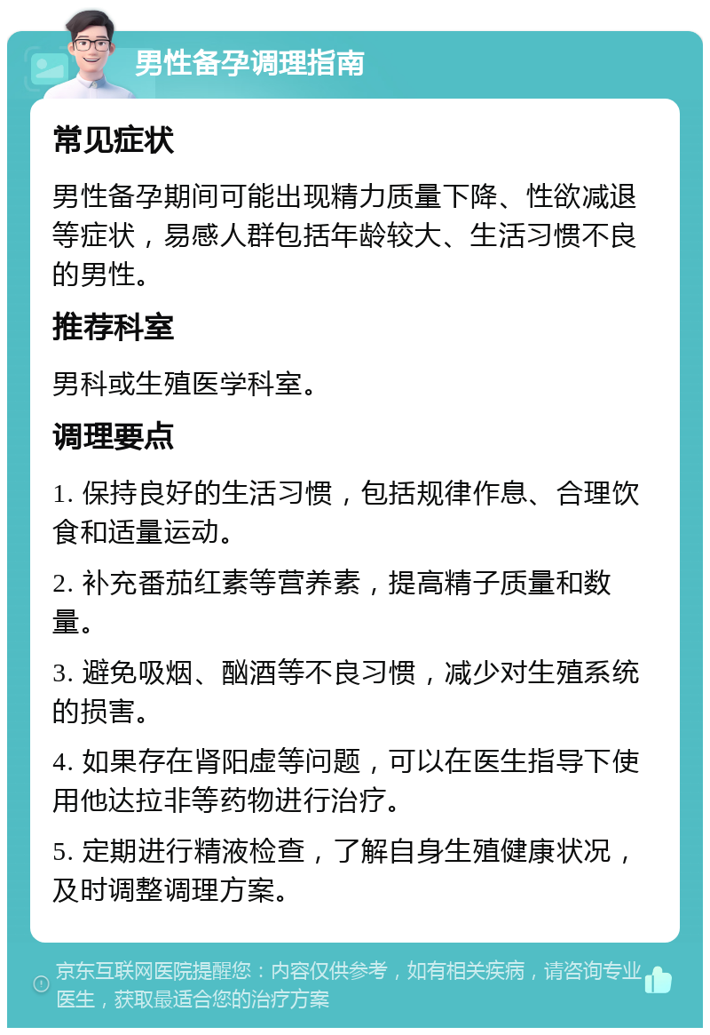 男性备孕调理指南 常见症状 男性备孕期间可能出现精力质量下降、性欲减退等症状，易感人群包括年龄较大、生活习惯不良的男性。 推荐科室 男科或生殖医学科室。 调理要点 1. 保持良好的生活习惯，包括规律作息、合理饮食和适量运动。 2. 补充番茄红素等营养素，提高精子质量和数量。 3. 避免吸烟、酗酒等不良习惯，减少对生殖系统的损害。 4. 如果存在肾阳虚等问题，可以在医生指导下使用他达拉非等药物进行治疗。 5. 定期进行精液检查，了解自身生殖健康状况，及时调整调理方案。