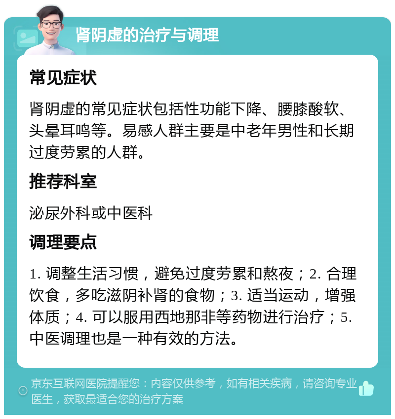 肾阴虚的治疗与调理 常见症状 肾阴虚的常见症状包括性功能下降、腰膝酸软、头晕耳鸣等。易感人群主要是中老年男性和长期过度劳累的人群。 推荐科室 泌尿外科或中医科 调理要点 1. 调整生活习惯，避免过度劳累和熬夜；2. 合理饮食，多吃滋阴补肾的食物；3. 适当运动，增强体质；4. 可以服用西地那非等药物进行治疗；5. 中医调理也是一种有效的方法。