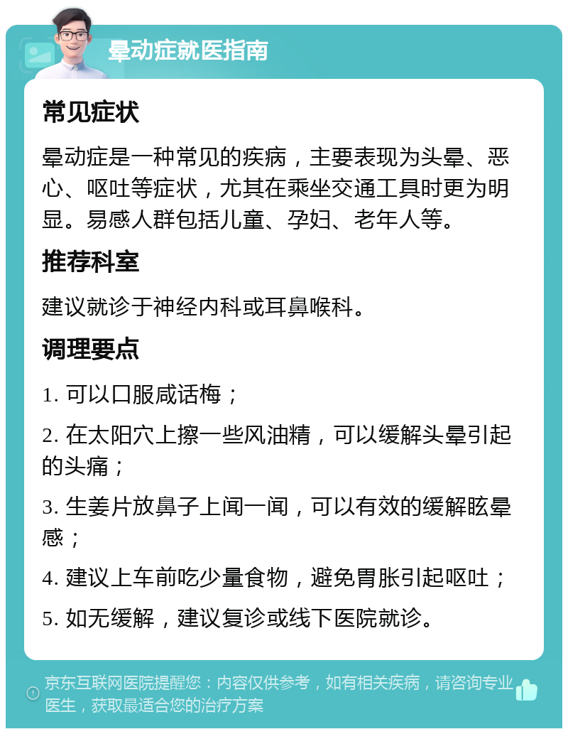 晕动症就医指南 常见症状 晕动症是一种常见的疾病，主要表现为头晕、恶心、呕吐等症状，尤其在乘坐交通工具时更为明显。易感人群包括儿童、孕妇、老年人等。 推荐科室 建议就诊于神经内科或耳鼻喉科。 调理要点 1. 可以口服咸话梅； 2. 在太阳穴上擦一些风油精，可以缓解头晕引起的头痛； 3. 生姜片放鼻子上闻一闻，可以有效的缓解眩晕感； 4. 建议上车前吃少量食物，避免胃胀引起呕吐； 5. 如无缓解，建议复诊或线下医院就诊。