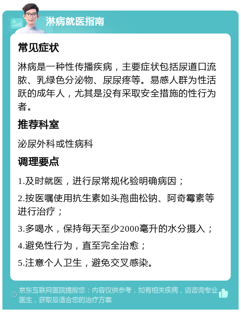 淋病就医指南 常见症状 淋病是一种性传播疾病，主要症状包括尿道口流脓、乳绿色分泌物、尿尿疼等。易感人群为性活跃的成年人，尤其是没有采取安全措施的性行为者。 推荐科室 泌尿外科或性病科 调理要点 1.及时就医，进行尿常规化验明确病因； 2.按医嘱使用抗生素如头孢曲松钠、阿奇霉素等进行治疗； 3.多喝水，保持每天至少2000毫升的水分摄入； 4.避免性行为，直至完全治愈； 5.注意个人卫生，避免交叉感染。