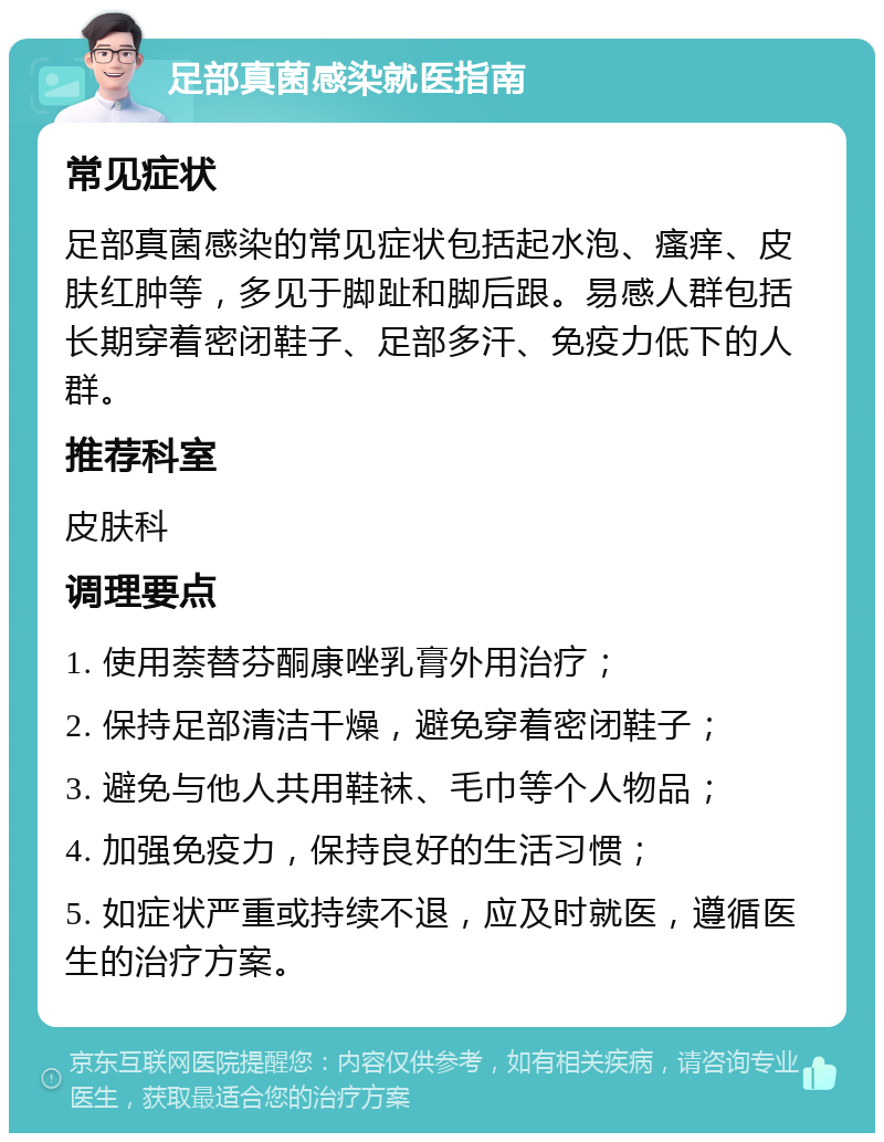 足部真菌感染就医指南 常见症状 足部真菌感染的常见症状包括起水泡、瘙痒、皮肤红肿等，多见于脚趾和脚后跟。易感人群包括长期穿着密闭鞋子、足部多汗、免疫力低下的人群。 推荐科室 皮肤科 调理要点 1. 使用萘替芬酮康唑乳膏外用治疗； 2. 保持足部清洁干燥，避免穿着密闭鞋子； 3. 避免与他人共用鞋袜、毛巾等个人物品； 4. 加强免疫力，保持良好的生活习惯； 5. 如症状严重或持续不退，应及时就医，遵循医生的治疗方案。