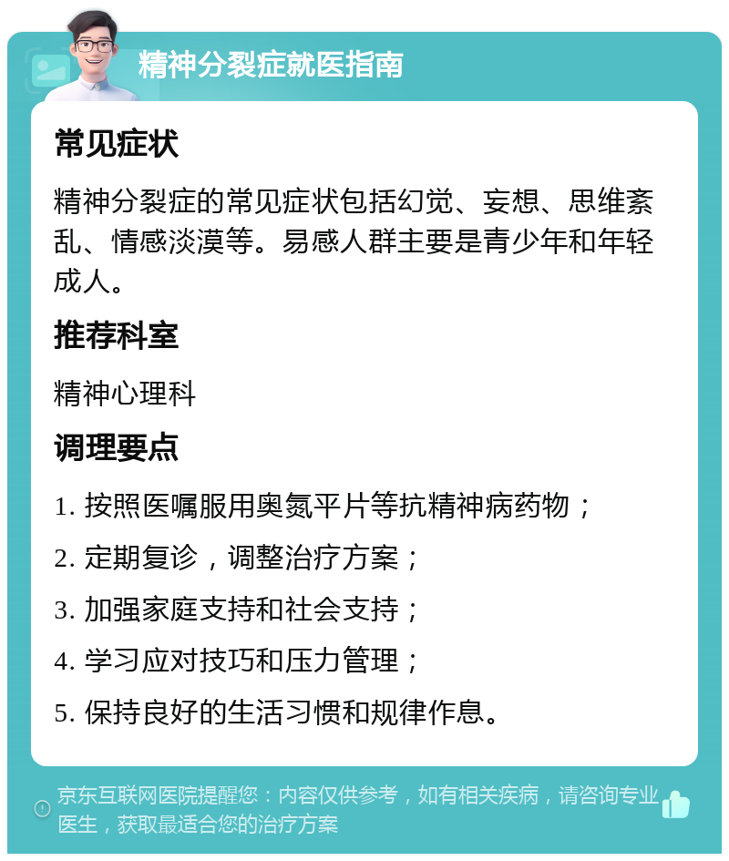 精神分裂症就医指南 常见症状 精神分裂症的常见症状包括幻觉、妄想、思维紊乱、情感淡漠等。易感人群主要是青少年和年轻成人。 推荐科室 精神心理科 调理要点 1. 按照医嘱服用奥氮平片等抗精神病药物； 2. 定期复诊，调整治疗方案； 3. 加强家庭支持和社会支持； 4. 学习应对技巧和压力管理； 5. 保持良好的生活习惯和规律作息。