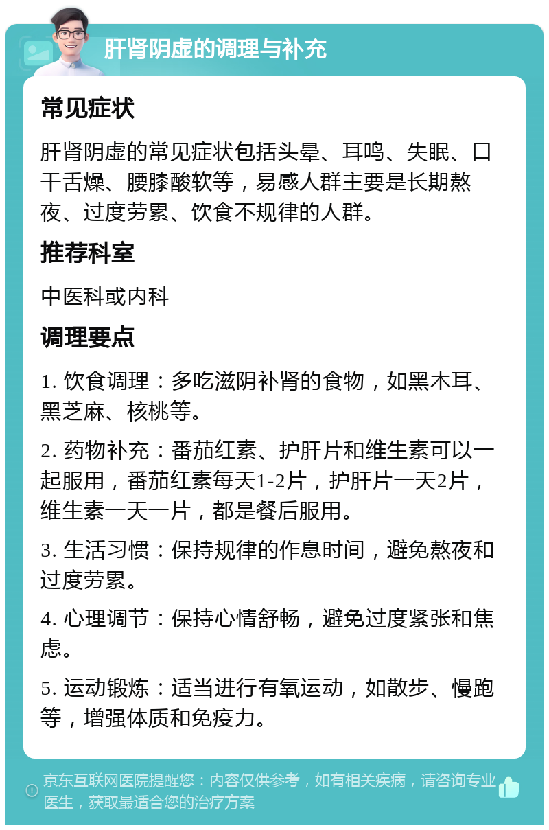 肝肾阴虚的调理与补充 常见症状 肝肾阴虚的常见症状包括头晕、耳鸣、失眠、口干舌燥、腰膝酸软等，易感人群主要是长期熬夜、过度劳累、饮食不规律的人群。 推荐科室 中医科或内科 调理要点 1. 饮食调理：多吃滋阴补肾的食物，如黑木耳、黑芝麻、核桃等。 2. 药物补充：番茄红素、护肝片和维生素可以一起服用，番茄红素每天1-2片，护肝片一天2片，维生素一天一片，都是餐后服用。 3. 生活习惯：保持规律的作息时间，避免熬夜和过度劳累。 4. 心理调节：保持心情舒畅，避免过度紧张和焦虑。 5. 运动锻炼：适当进行有氧运动，如散步、慢跑等，增强体质和免疫力。