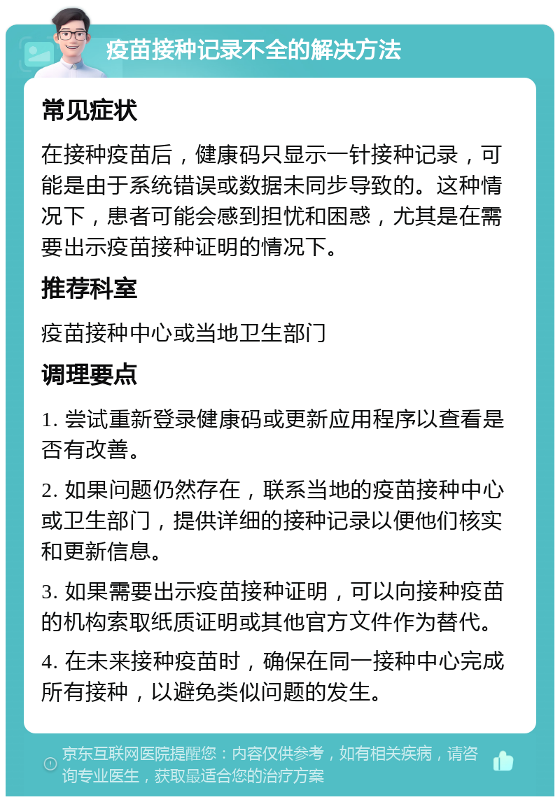 疫苗接种记录不全的解决方法 常见症状 在接种疫苗后，健康码只显示一针接种记录，可能是由于系统错误或数据未同步导致的。这种情况下，患者可能会感到担忧和困惑，尤其是在需要出示疫苗接种证明的情况下。 推荐科室 疫苗接种中心或当地卫生部门 调理要点 1. 尝试重新登录健康码或更新应用程序以查看是否有改善。 2. 如果问题仍然存在，联系当地的疫苗接种中心或卫生部门，提供详细的接种记录以便他们核实和更新信息。 3. 如果需要出示疫苗接种证明，可以向接种疫苗的机构索取纸质证明或其他官方文件作为替代。 4. 在未来接种疫苗时，确保在同一接种中心完成所有接种，以避免类似问题的发生。