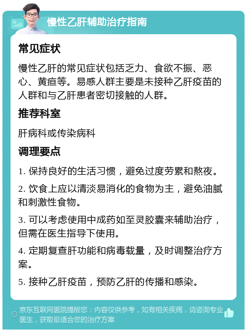 慢性乙肝辅助治疗指南 常见症状 慢性乙肝的常见症状包括乏力、食欲不振、恶心、黄疸等。易感人群主要是未接种乙肝疫苗的人群和与乙肝患者密切接触的人群。 推荐科室 肝病科或传染病科 调理要点 1. 保持良好的生活习惯，避免过度劳累和熬夜。 2. 饮食上应以清淡易消化的食物为主，避免油腻和刺激性食物。 3. 可以考虑使用中成药如至灵胶囊来辅助治疗，但需在医生指导下使用。 4. 定期复查肝功能和病毒载量，及时调整治疗方案。 5. 接种乙肝疫苗，预防乙肝的传播和感染。