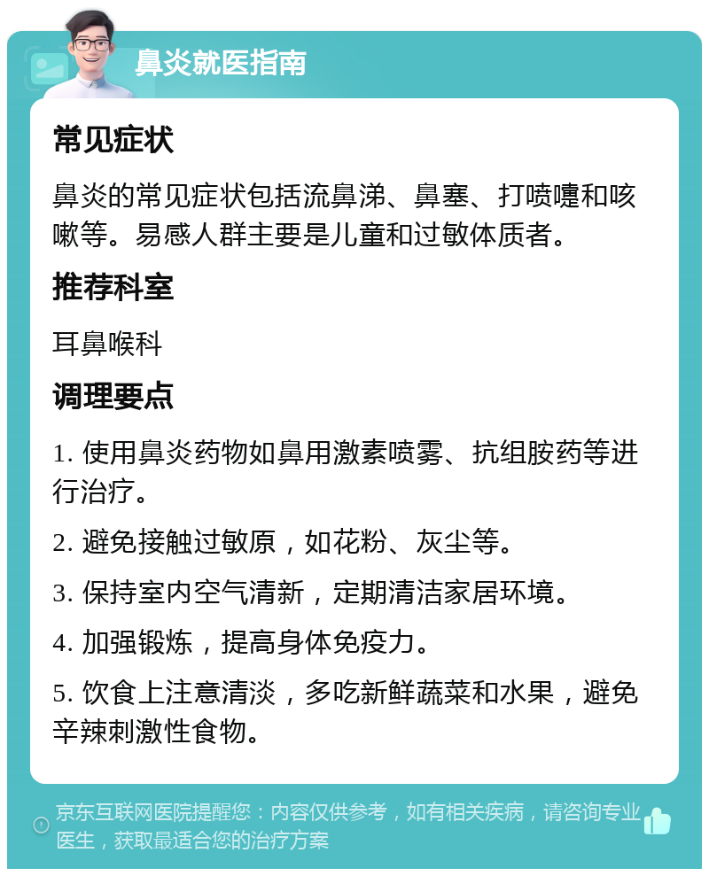 鼻炎就医指南 常见症状 鼻炎的常见症状包括流鼻涕、鼻塞、打喷嚏和咳嗽等。易感人群主要是儿童和过敏体质者。 推荐科室 耳鼻喉科 调理要点 1. 使用鼻炎药物如鼻用激素喷雾、抗组胺药等进行治疗。 2. 避免接触过敏原，如花粉、灰尘等。 3. 保持室内空气清新，定期清洁家居环境。 4. 加强锻炼，提高身体免疫力。 5. 饮食上注意清淡，多吃新鲜蔬菜和水果，避免辛辣刺激性食物。