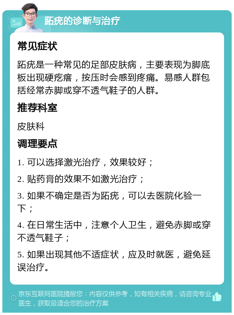 跖疣的诊断与治疗 常见症状 跖疣是一种常见的足部皮肤病，主要表现为脚底板出现硬疙瘩，按压时会感到疼痛。易感人群包括经常赤脚或穿不透气鞋子的人群。 推荐科室 皮肤科 调理要点 1. 可以选择激光治疗，效果较好； 2. 贴药膏的效果不如激光治疗； 3. 如果不确定是否为跖疣，可以去医院化验一下； 4. 在日常生活中，注意个人卫生，避免赤脚或穿不透气鞋子； 5. 如果出现其他不适症状，应及时就医，避免延误治疗。