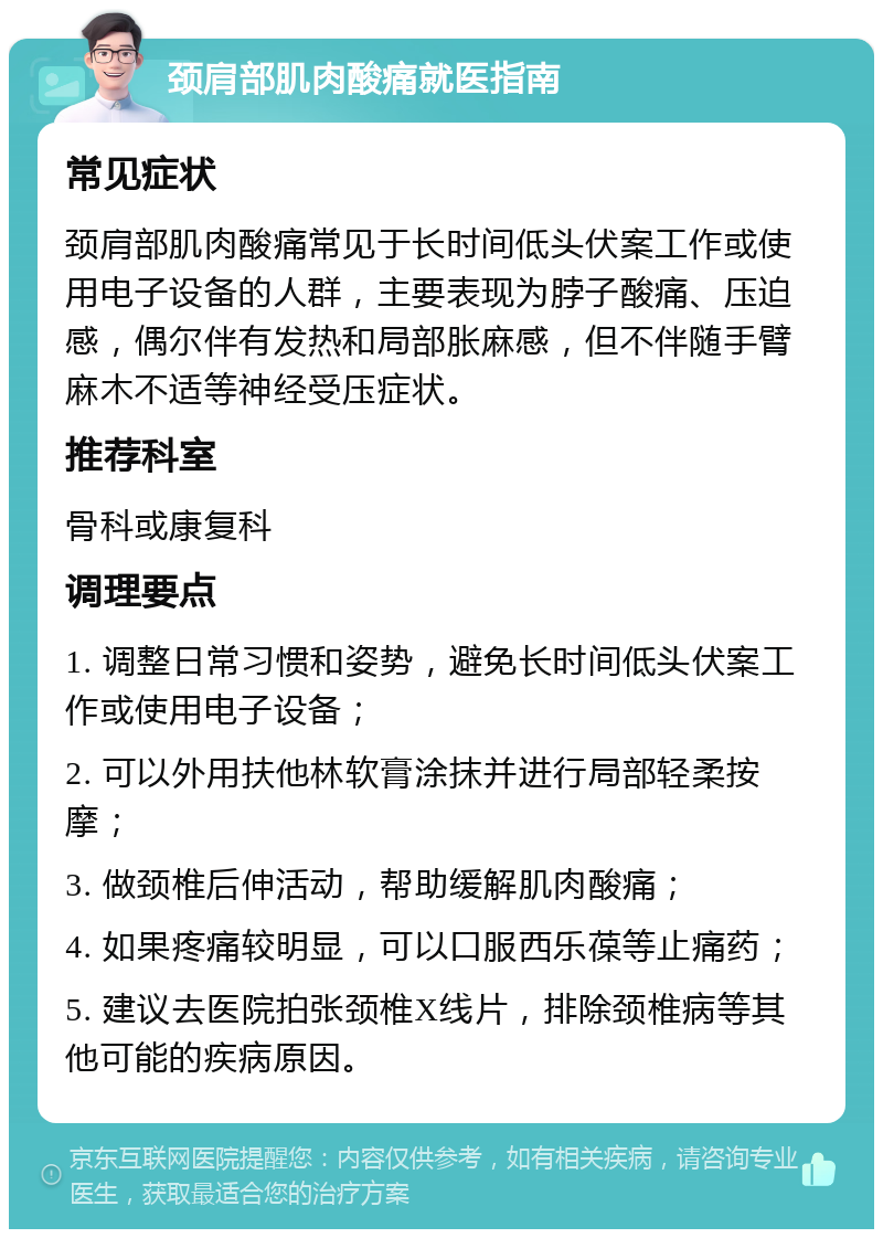 颈肩部肌肉酸痛就医指南 常见症状 颈肩部肌肉酸痛常见于长时间低头伏案工作或使用电子设备的人群，主要表现为脖子酸痛、压迫感，偶尔伴有发热和局部胀麻感，但不伴随手臂麻木不适等神经受压症状。 推荐科室 骨科或康复科 调理要点 1. 调整日常习惯和姿势，避免长时间低头伏案工作或使用电子设备； 2. 可以外用扶他林软膏涂抹并进行局部轻柔按摩； 3. 做颈椎后伸活动，帮助缓解肌肉酸痛； 4. 如果疼痛较明显，可以口服西乐葆等止痛药； 5. 建议去医院拍张颈椎X线片，排除颈椎病等其他可能的疾病原因。