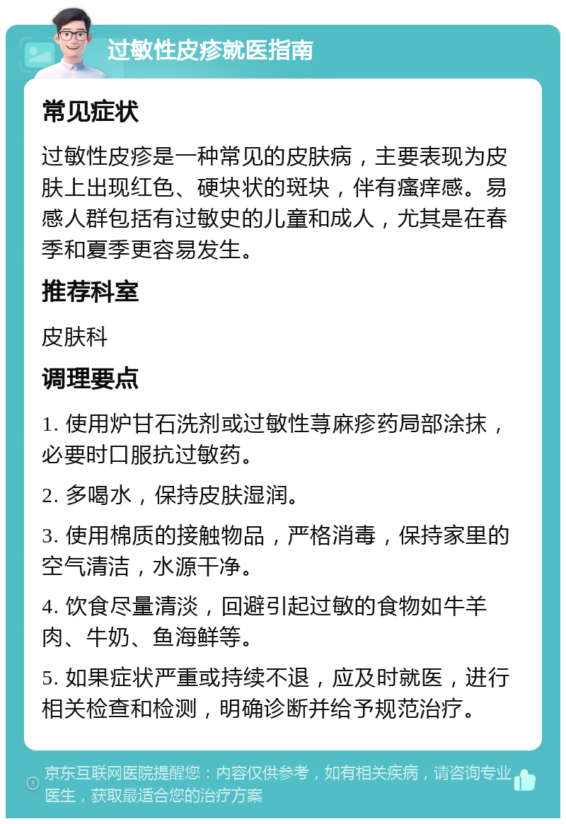 过敏性皮疹就医指南 常见症状 过敏性皮疹是一种常见的皮肤病，主要表现为皮肤上出现红色、硬块状的斑块，伴有瘙痒感。易感人群包括有过敏史的儿童和成人，尤其是在春季和夏季更容易发生。 推荐科室 皮肤科 调理要点 1. 使用炉甘石洗剂或过敏性荨麻疹药局部涂抹，必要时口服抗过敏药。 2. 多喝水，保持皮肤湿润。 3. 使用棉质的接触物品，严格消毒，保持家里的空气清洁，水源干净。 4. 饮食尽量清淡，回避引起过敏的食物如牛羊肉、牛奶、鱼海鲜等。 5. 如果症状严重或持续不退，应及时就医，进行相关检查和检测，明确诊断并给予规范治疗。