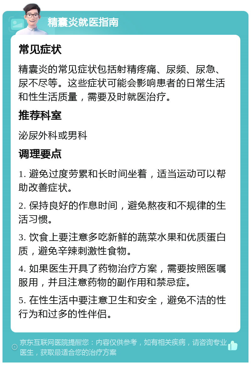 精囊炎就医指南 常见症状 精囊炎的常见症状包括射精疼痛、尿频、尿急、尿不尽等。这些症状可能会影响患者的日常生活和性生活质量，需要及时就医治疗。 推荐科室 泌尿外科或男科 调理要点 1. 避免过度劳累和长时间坐着，适当运动可以帮助改善症状。 2. 保持良好的作息时间，避免熬夜和不规律的生活习惯。 3. 饮食上要注意多吃新鲜的蔬菜水果和优质蛋白质，避免辛辣刺激性食物。 4. 如果医生开具了药物治疗方案，需要按照医嘱服用，并且注意药物的副作用和禁忌症。 5. 在性生活中要注意卫生和安全，避免不洁的性行为和过多的性伴侣。