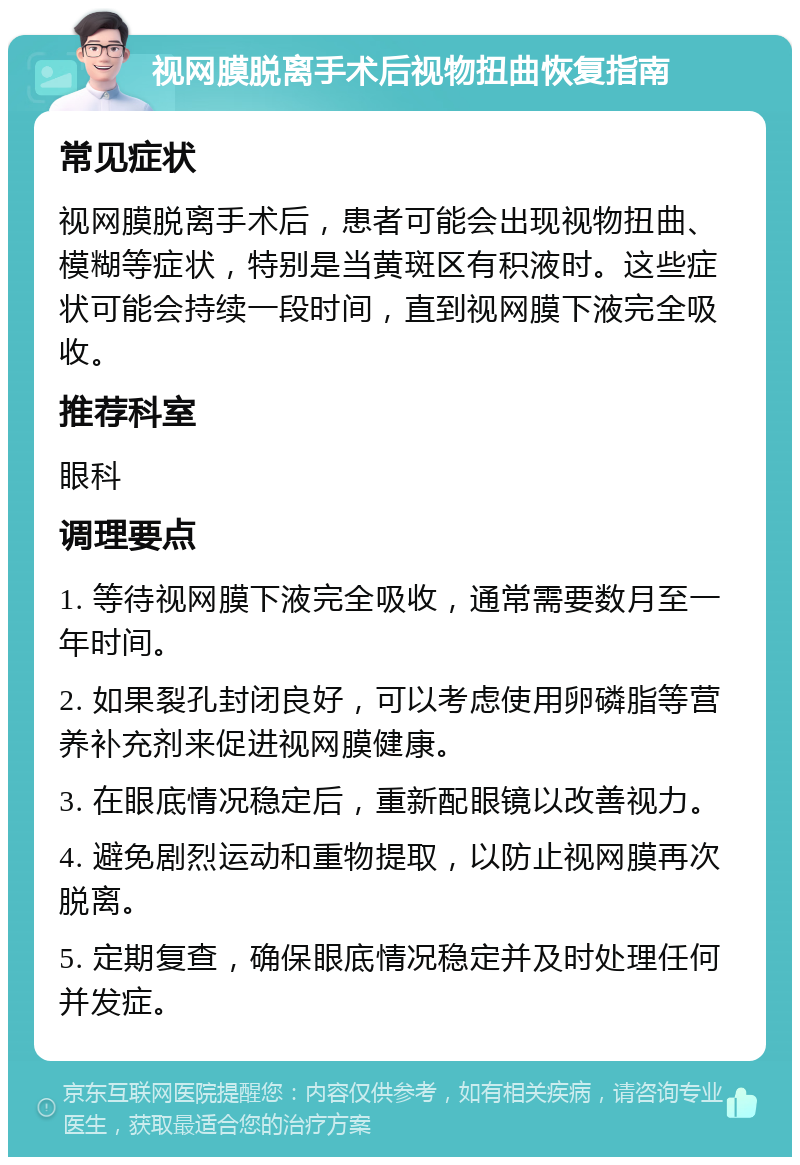 视网膜脱离手术后视物扭曲恢复指南 常见症状 视网膜脱离手术后，患者可能会出现视物扭曲、模糊等症状，特别是当黄斑区有积液时。这些症状可能会持续一段时间，直到视网膜下液完全吸收。 推荐科室 眼科 调理要点 1. 等待视网膜下液完全吸收，通常需要数月至一年时间。 2. 如果裂孔封闭良好，可以考虑使用卵磷脂等营养补充剂来促进视网膜健康。 3. 在眼底情况稳定后，重新配眼镜以改善视力。 4. 避免剧烈运动和重物提取，以防止视网膜再次脱离。 5. 定期复查，确保眼底情况稳定并及时处理任何并发症。