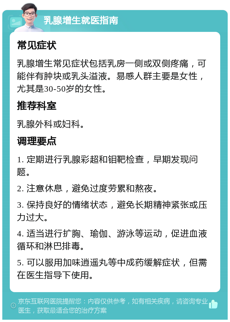 乳腺增生就医指南 常见症状 乳腺增生常见症状包括乳房一侧或双侧疼痛，可能伴有肿块或乳头溢液。易感人群主要是女性，尤其是30-50岁的女性。 推荐科室 乳腺外科或妇科。 调理要点 1. 定期进行乳腺彩超和钼靶检查，早期发现问题。 2. 注意休息，避免过度劳累和熬夜。 3. 保持良好的情绪状态，避免长期精神紧张或压力过大。 4. 适当进行扩胸、瑜伽、游泳等运动，促进血液循环和淋巴排毒。 5. 可以服用加味逍遥丸等中成药缓解症状，但需在医生指导下使用。