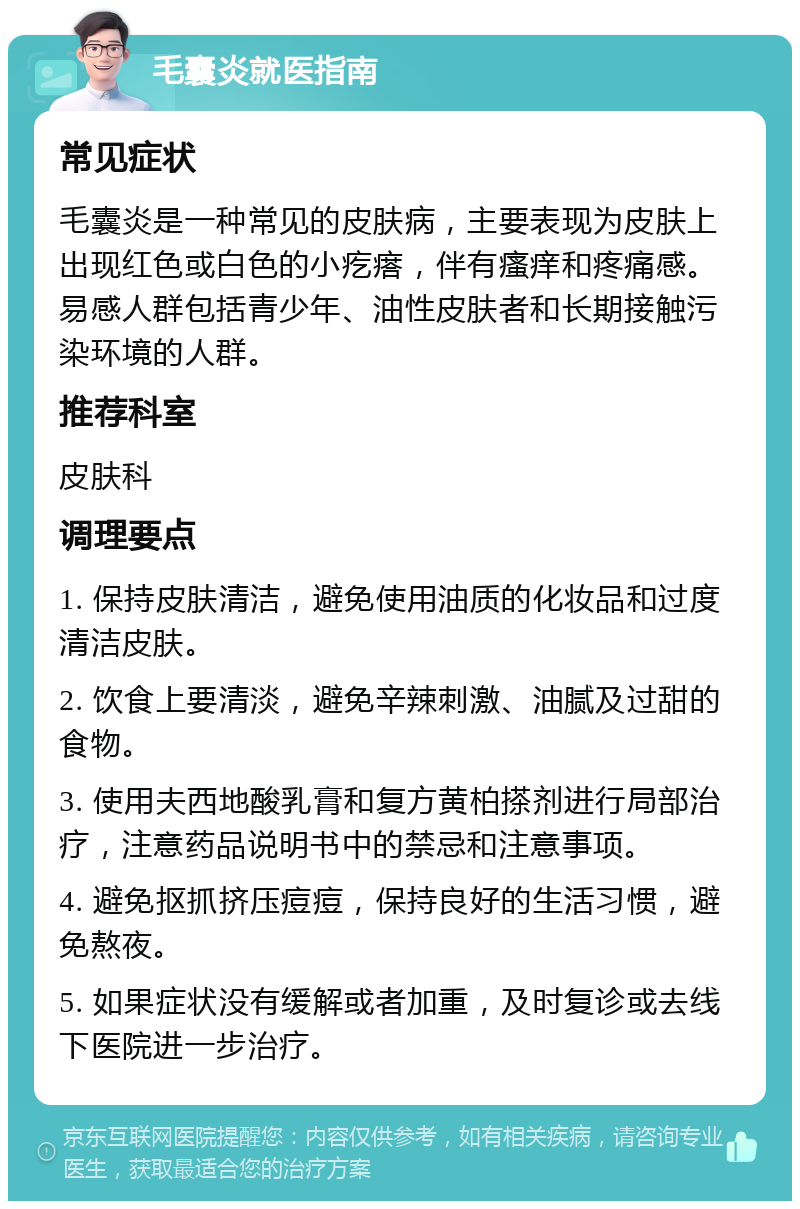 毛囊炎就医指南 常见症状 毛囊炎是一种常见的皮肤病，主要表现为皮肤上出现红色或白色的小疙瘩，伴有瘙痒和疼痛感。易感人群包括青少年、油性皮肤者和长期接触污染环境的人群。 推荐科室 皮肤科 调理要点 1. 保持皮肤清洁，避免使用油质的化妆品和过度清洁皮肤。 2. 饮食上要清淡，避免辛辣刺激、油腻及过甜的食物。 3. 使用夫西地酸乳膏和复方黄柏搽剂进行局部治疗，注意药品说明书中的禁忌和注意事项。 4. 避免抠抓挤压痘痘，保持良好的生活习惯，避免熬夜。 5. 如果症状没有缓解或者加重，及时复诊或去线下医院进一步治疗。