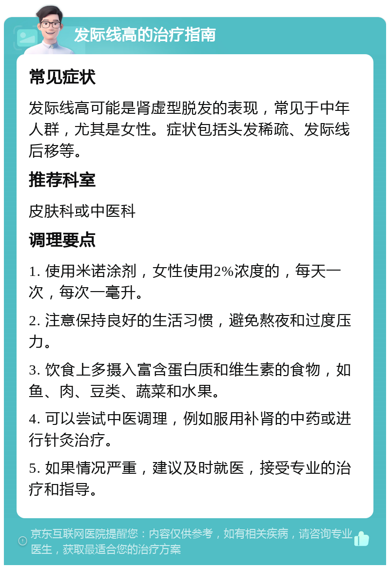 发际线高的治疗指南 常见症状 发际线高可能是肾虚型脱发的表现，常见于中年人群，尤其是女性。症状包括头发稀疏、发际线后移等。 推荐科室 皮肤科或中医科 调理要点 1. 使用米诺涂剂，女性使用2%浓度的，每天一次，每次一毫升。 2. 注意保持良好的生活习惯，避免熬夜和过度压力。 3. 饮食上多摄入富含蛋白质和维生素的食物，如鱼、肉、豆类、蔬菜和水果。 4. 可以尝试中医调理，例如服用补肾的中药或进行针灸治疗。 5. 如果情况严重，建议及时就医，接受专业的治疗和指导。