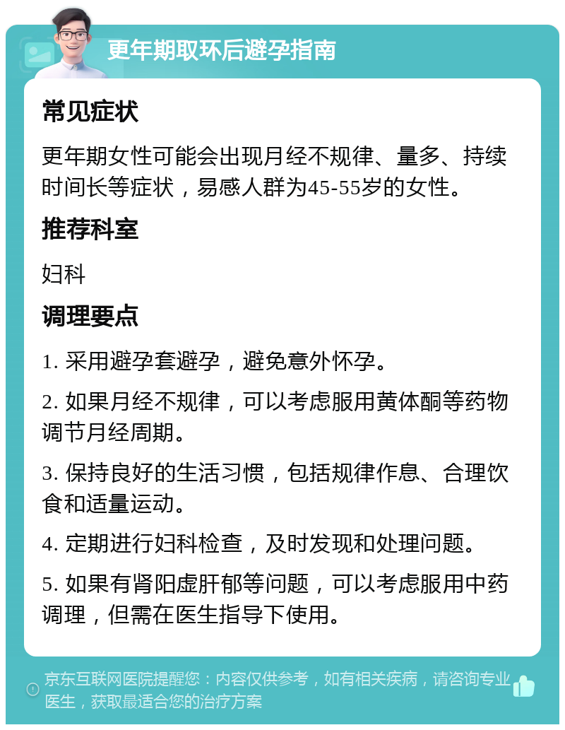 更年期取环后避孕指南 常见症状 更年期女性可能会出现月经不规律、量多、持续时间长等症状，易感人群为45-55岁的女性。 推荐科室 妇科 调理要点 1. 采用避孕套避孕，避免意外怀孕。 2. 如果月经不规律，可以考虑服用黄体酮等药物调节月经周期。 3. 保持良好的生活习惯，包括规律作息、合理饮食和适量运动。 4. 定期进行妇科检查，及时发现和处理问题。 5. 如果有肾阳虚肝郁等问题，可以考虑服用中药调理，但需在医生指导下使用。