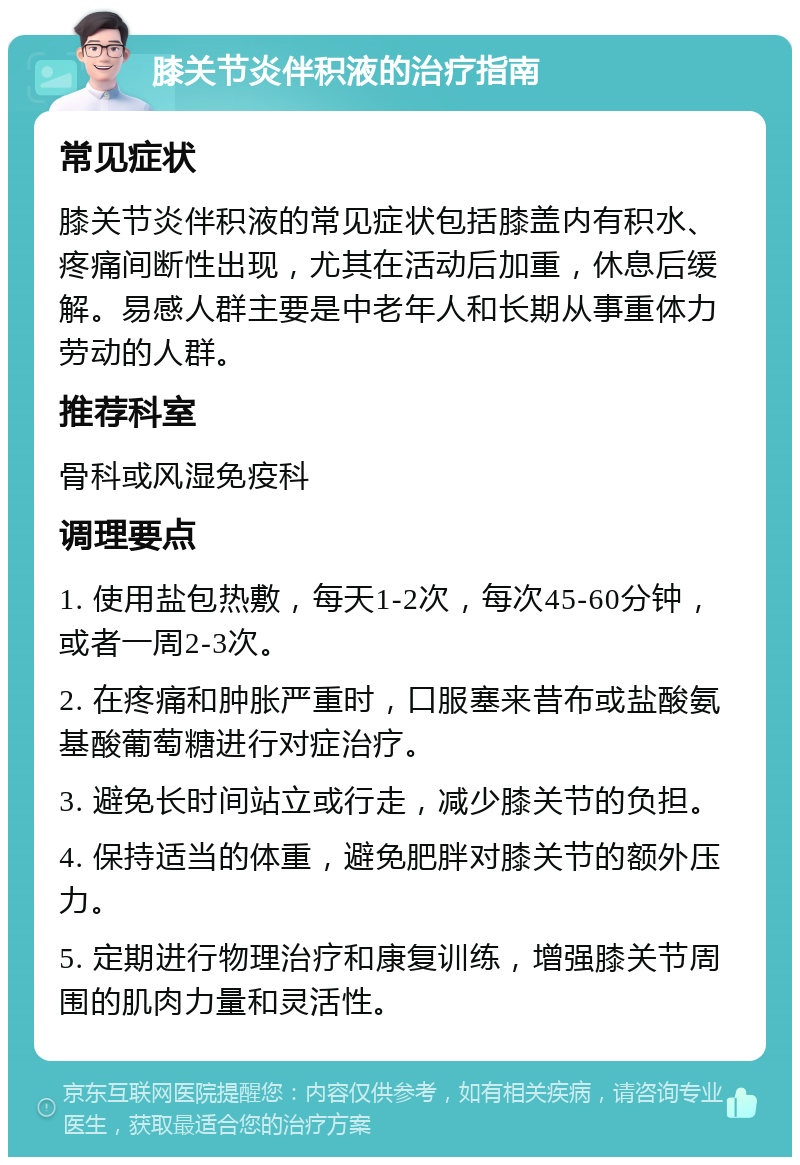 膝关节炎伴积液的治疗指南 常见症状 膝关节炎伴积液的常见症状包括膝盖内有积水、疼痛间断性出现，尤其在活动后加重，休息后缓解。易感人群主要是中老年人和长期从事重体力劳动的人群。 推荐科室 骨科或风湿免疫科 调理要点 1. 使用盐包热敷，每天1-2次，每次45-60分钟，或者一周2-3次。 2. 在疼痛和肿胀严重时，口服塞来昔布或盐酸氨基酸葡萄糖进行对症治疗。 3. 避免长时间站立或行走，减少膝关节的负担。 4. 保持适当的体重，避免肥胖对膝关节的额外压力。 5. 定期进行物理治疗和康复训练，增强膝关节周围的肌肉力量和灵活性。