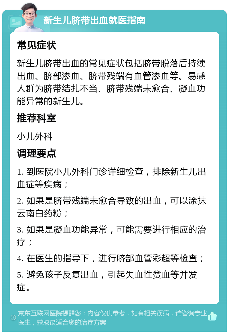 新生儿脐带出血就医指南 常见症状 新生儿脐带出血的常见症状包括脐带脱落后持续出血、脐部渗血、脐带残端有血管渗血等。易感人群为脐带结扎不当、脐带残端未愈合、凝血功能异常的新生儿。 推荐科室 小儿外科 调理要点 1. 到医院小儿外科门诊详细检查，排除新生儿出血症等疾病； 2. 如果是脐带残端未愈合导致的出血，可以涂抹云南白药粉； 3. 如果是凝血功能异常，可能需要进行相应的治疗； 4. 在医生的指导下，进行脐部血管彩超等检查； 5. 避免孩子反复出血，引起失血性贫血等并发症。