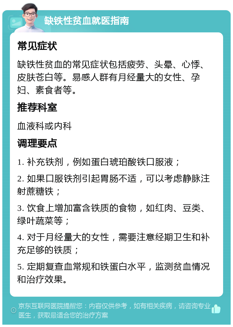 缺铁性贫血就医指南 常见症状 缺铁性贫血的常见症状包括疲劳、头晕、心悸、皮肤苍白等。易感人群有月经量大的女性、孕妇、素食者等。 推荐科室 血液科或内科 调理要点 1. 补充铁剂，例如蛋白琥珀酸铁口服液； 2. 如果口服铁剂引起胃肠不适，可以考虑静脉注射蔗糖铁； 3. 饮食上增加富含铁质的食物，如红肉、豆类、绿叶蔬菜等； 4. 对于月经量大的女性，需要注意经期卫生和补充足够的铁质； 5. 定期复查血常规和铁蛋白水平，监测贫血情况和治疗效果。