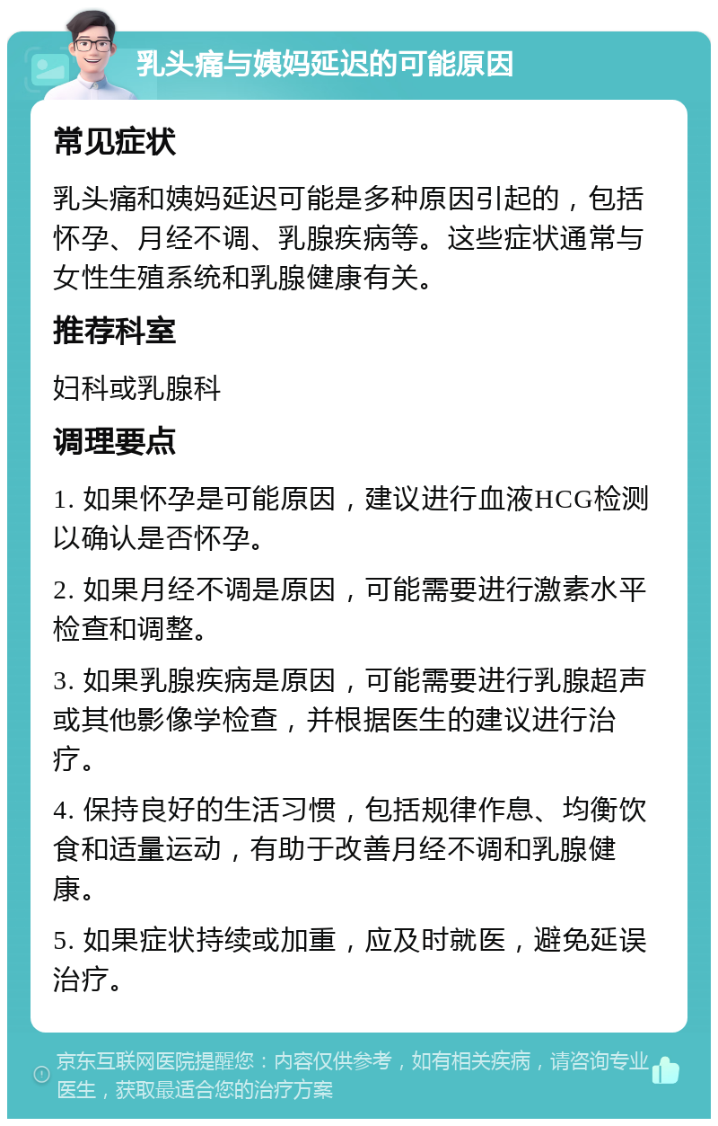 乳头痛与姨妈延迟的可能原因 常见症状 乳头痛和姨妈延迟可能是多种原因引起的，包括怀孕、月经不调、乳腺疾病等。这些症状通常与女性生殖系统和乳腺健康有关。 推荐科室 妇科或乳腺科 调理要点 1. 如果怀孕是可能原因，建议进行血液HCG检测以确认是否怀孕。 2. 如果月经不调是原因，可能需要进行激素水平检查和调整。 3. 如果乳腺疾病是原因，可能需要进行乳腺超声或其他影像学检查，并根据医生的建议进行治疗。 4. 保持良好的生活习惯，包括规律作息、均衡饮食和适量运动，有助于改善月经不调和乳腺健康。 5. 如果症状持续或加重，应及时就医，避免延误治疗。