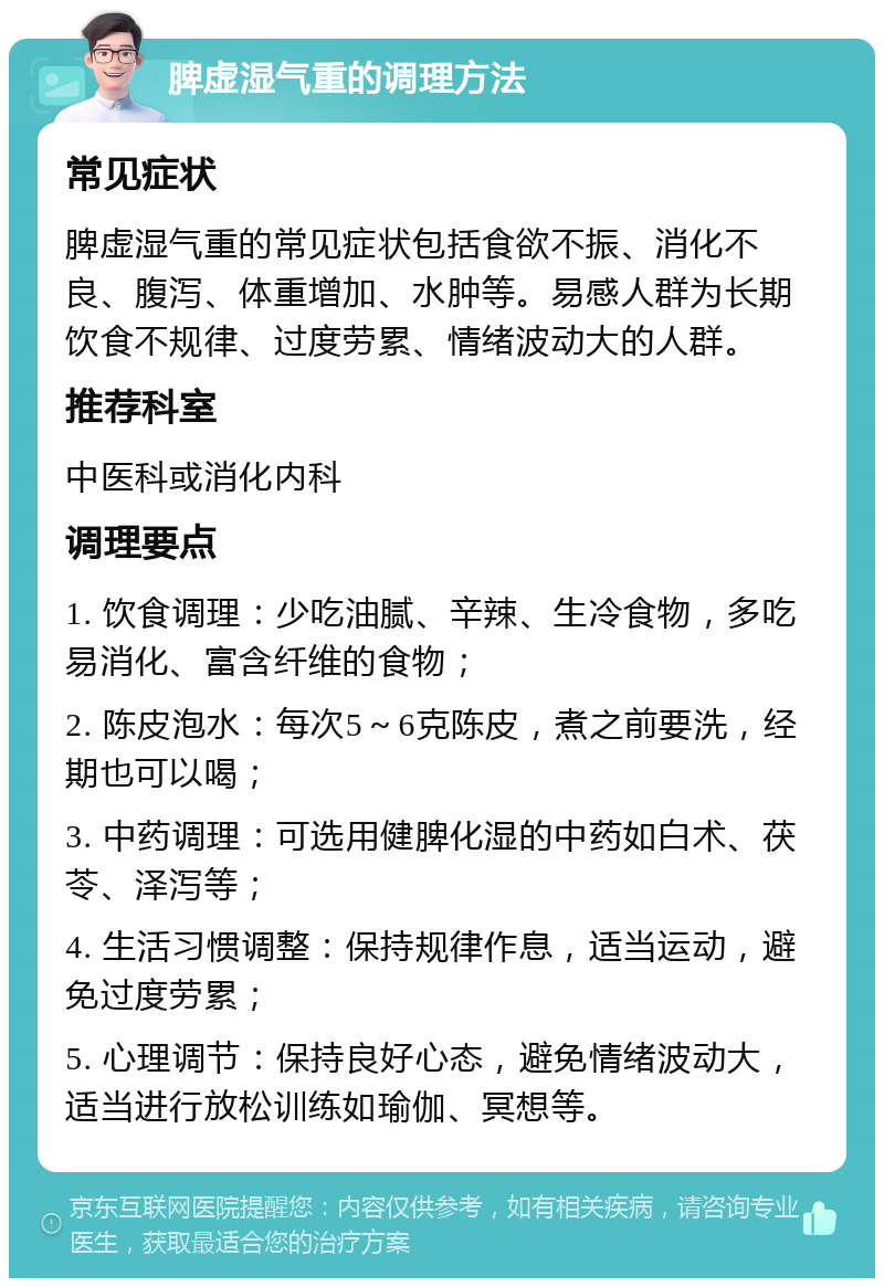 脾虚湿气重的调理方法 常见症状 脾虚湿气重的常见症状包括食欲不振、消化不良、腹泻、体重增加、水肿等。易感人群为长期饮食不规律、过度劳累、情绪波动大的人群。 推荐科室 中医科或消化内科 调理要点 1. 饮食调理：少吃油腻、辛辣、生冷食物，多吃易消化、富含纤维的食物； 2. 陈皮泡水：每次5～6克陈皮，煮之前要洗，经期也可以喝； 3. 中药调理：可选用健脾化湿的中药如白术、茯苓、泽泻等； 4. 生活习惯调整：保持规律作息，适当运动，避免过度劳累； 5. 心理调节：保持良好心态，避免情绪波动大，适当进行放松训练如瑜伽、冥想等。