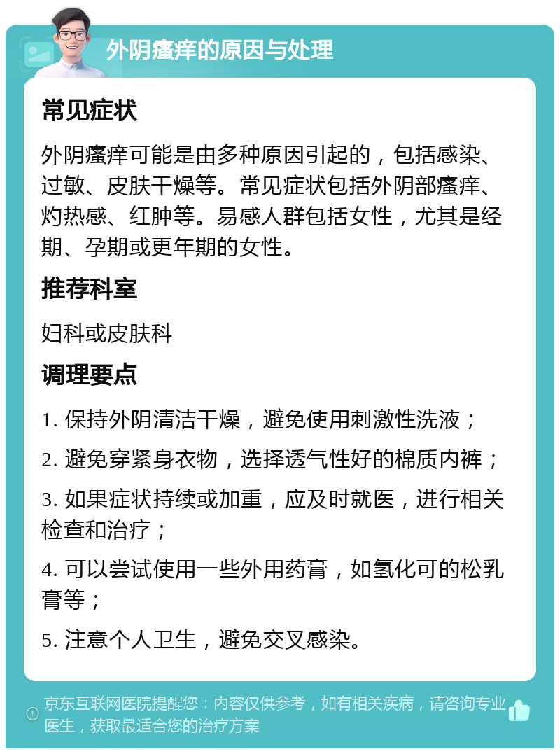 外阴瘙痒的原因与处理 常见症状 外阴瘙痒可能是由多种原因引起的，包括感染、过敏、皮肤干燥等。常见症状包括外阴部瘙痒、灼热感、红肿等。易感人群包括女性，尤其是经期、孕期或更年期的女性。 推荐科室 妇科或皮肤科 调理要点 1. 保持外阴清洁干燥，避免使用刺激性洗液； 2. 避免穿紧身衣物，选择透气性好的棉质内裤； 3. 如果症状持续或加重，应及时就医，进行相关检查和治疗； 4. 可以尝试使用一些外用药膏，如氢化可的松乳膏等； 5. 注意个人卫生，避免交叉感染。