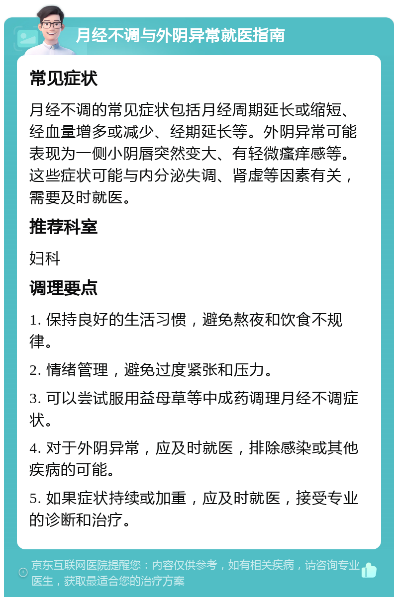 月经不调与外阴异常就医指南 常见症状 月经不调的常见症状包括月经周期延长或缩短、经血量增多或减少、经期延长等。外阴异常可能表现为一侧小阴唇突然变大、有轻微瘙痒感等。这些症状可能与内分泌失调、肾虚等因素有关，需要及时就医。 推荐科室 妇科 调理要点 1. 保持良好的生活习惯，避免熬夜和饮食不规律。 2. 情绪管理，避免过度紧张和压力。 3. 可以尝试服用益母草等中成药调理月经不调症状。 4. 对于外阴异常，应及时就医，排除感染或其他疾病的可能。 5. 如果症状持续或加重，应及时就医，接受专业的诊断和治疗。