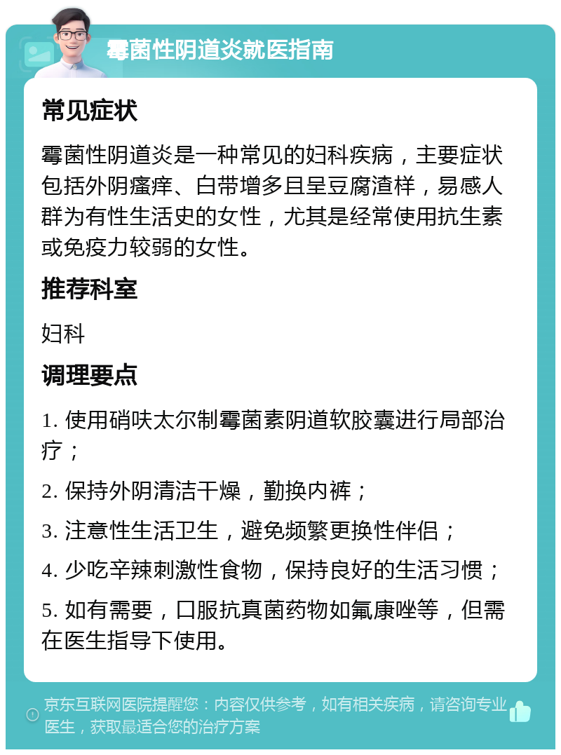 霉菌性阴道炎就医指南 常见症状 霉菌性阴道炎是一种常见的妇科疾病，主要症状包括外阴瘙痒、白带增多且呈豆腐渣样，易感人群为有性生活史的女性，尤其是经常使用抗生素或免疫力较弱的女性。 推荐科室 妇科 调理要点 1. 使用硝呋太尔制霉菌素阴道软胶囊进行局部治疗； 2. 保持外阴清洁干燥，勤换内裤； 3. 注意性生活卫生，避免频繁更换性伴侣； 4. 少吃辛辣刺激性食物，保持良好的生活习惯； 5. 如有需要，口服抗真菌药物如氟康唑等，但需在医生指导下使用。