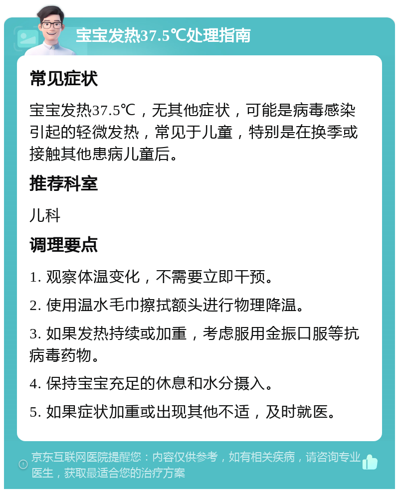 宝宝发热37.5℃处理指南 常见症状 宝宝发热37.5℃，无其他症状，可能是病毒感染引起的轻微发热，常见于儿童，特别是在换季或接触其他患病儿童后。 推荐科室 儿科 调理要点 1. 观察体温变化，不需要立即干预。 2. 使用温水毛巾擦拭额头进行物理降温。 3. 如果发热持续或加重，考虑服用金振口服等抗病毒药物。 4. 保持宝宝充足的休息和水分摄入。 5. 如果症状加重或出现其他不适，及时就医。