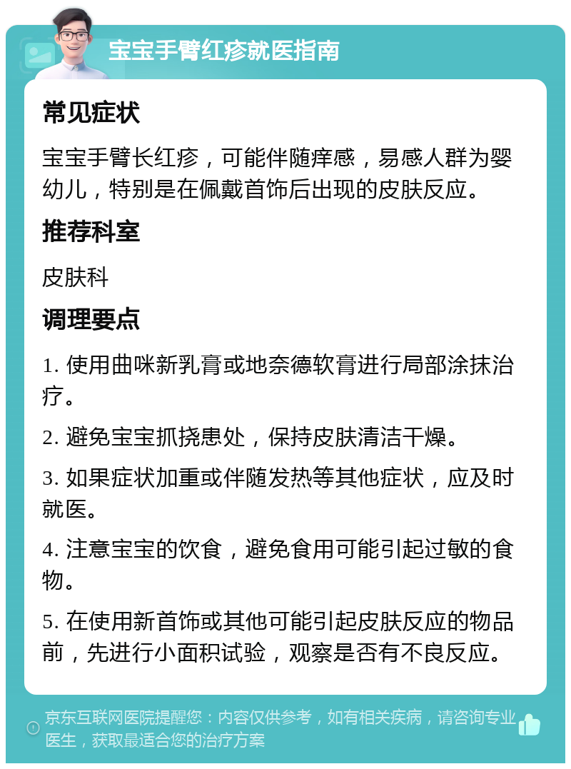 宝宝手臂红疹就医指南 常见症状 宝宝手臂长红疹，可能伴随痒感，易感人群为婴幼儿，特别是在佩戴首饰后出现的皮肤反应。 推荐科室 皮肤科 调理要点 1. 使用曲咪新乳膏或地奈德软膏进行局部涂抹治疗。 2. 避免宝宝抓挠患处，保持皮肤清洁干燥。 3. 如果症状加重或伴随发热等其他症状，应及时就医。 4. 注意宝宝的饮食，避免食用可能引起过敏的食物。 5. 在使用新首饰或其他可能引起皮肤反应的物品前，先进行小面积试验，观察是否有不良反应。