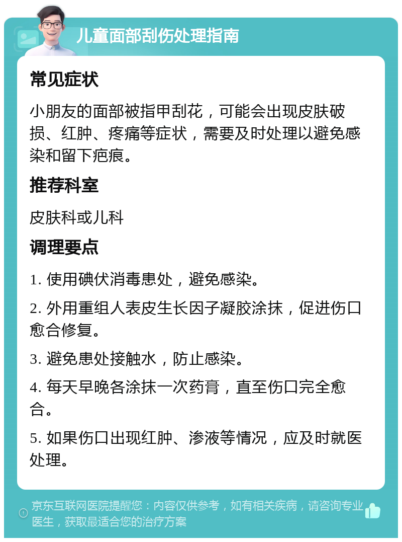 儿童面部刮伤处理指南 常见症状 小朋友的面部被指甲刮花，可能会出现皮肤破损、红肿、疼痛等症状，需要及时处理以避免感染和留下疤痕。 推荐科室 皮肤科或儿科 调理要点 1. 使用碘伏消毒患处，避免感染。 2. 外用重组人表皮生长因子凝胶涂抹，促进伤口愈合修复。 3. 避免患处接触水，防止感染。 4. 每天早晚各涂抹一次药膏，直至伤口完全愈合。 5. 如果伤口出现红肿、渗液等情况，应及时就医处理。