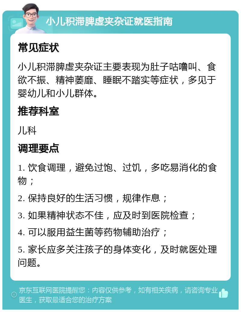 小儿积滞脾虚夹杂证就医指南 常见症状 小儿积滞脾虚夹杂证主要表现为肚子咕噜叫、食欲不振、精神萎靡、睡眠不踏实等症状，多见于婴幼儿和小儿群体。 推荐科室 儿科 调理要点 1. 饮食调理，避免过饱、过饥，多吃易消化的食物； 2. 保持良好的生活习惯，规律作息； 3. 如果精神状态不佳，应及时到医院检查； 4. 可以服用益生菌等药物辅助治疗； 5. 家长应多关注孩子的身体变化，及时就医处理问题。