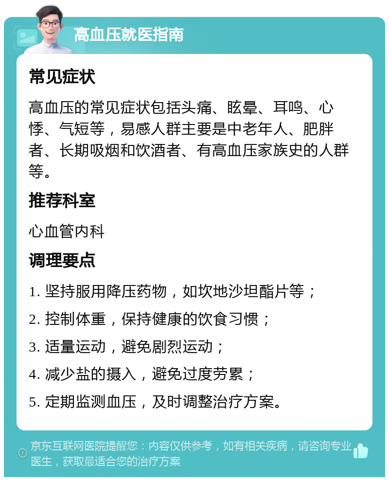 高血压就医指南 常见症状 高血压的常见症状包括头痛、眩晕、耳鸣、心悸、气短等，易感人群主要是中老年人、肥胖者、长期吸烟和饮酒者、有高血压家族史的人群等。 推荐科室 心血管内科 调理要点 1. 坚持服用降压药物，如坎地沙坦酯片等； 2. 控制体重，保持健康的饮食习惯； 3. 适量运动，避免剧烈运动； 4. 减少盐的摄入，避免过度劳累； 5. 定期监测血压，及时调整治疗方案。