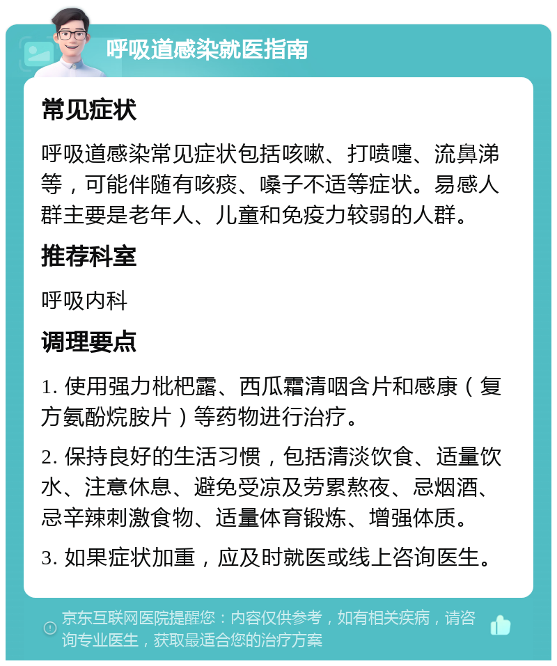 呼吸道感染就医指南 常见症状 呼吸道感染常见症状包括咳嗽、打喷嚏、流鼻涕等，可能伴随有咳痰、嗓子不适等症状。易感人群主要是老年人、儿童和免疫力较弱的人群。 推荐科室 呼吸内科 调理要点 1. 使用强力枇杷露、西瓜霜清咽含片和感康（复方氨酚烷胺片）等药物进行治疗。 2. 保持良好的生活习惯，包括清淡饮食、适量饮水、注意休息、避免受凉及劳累熬夜、忌烟酒、忌辛辣刺激食物、适量体育锻炼、增强体质。 3. 如果症状加重，应及时就医或线上咨询医生。